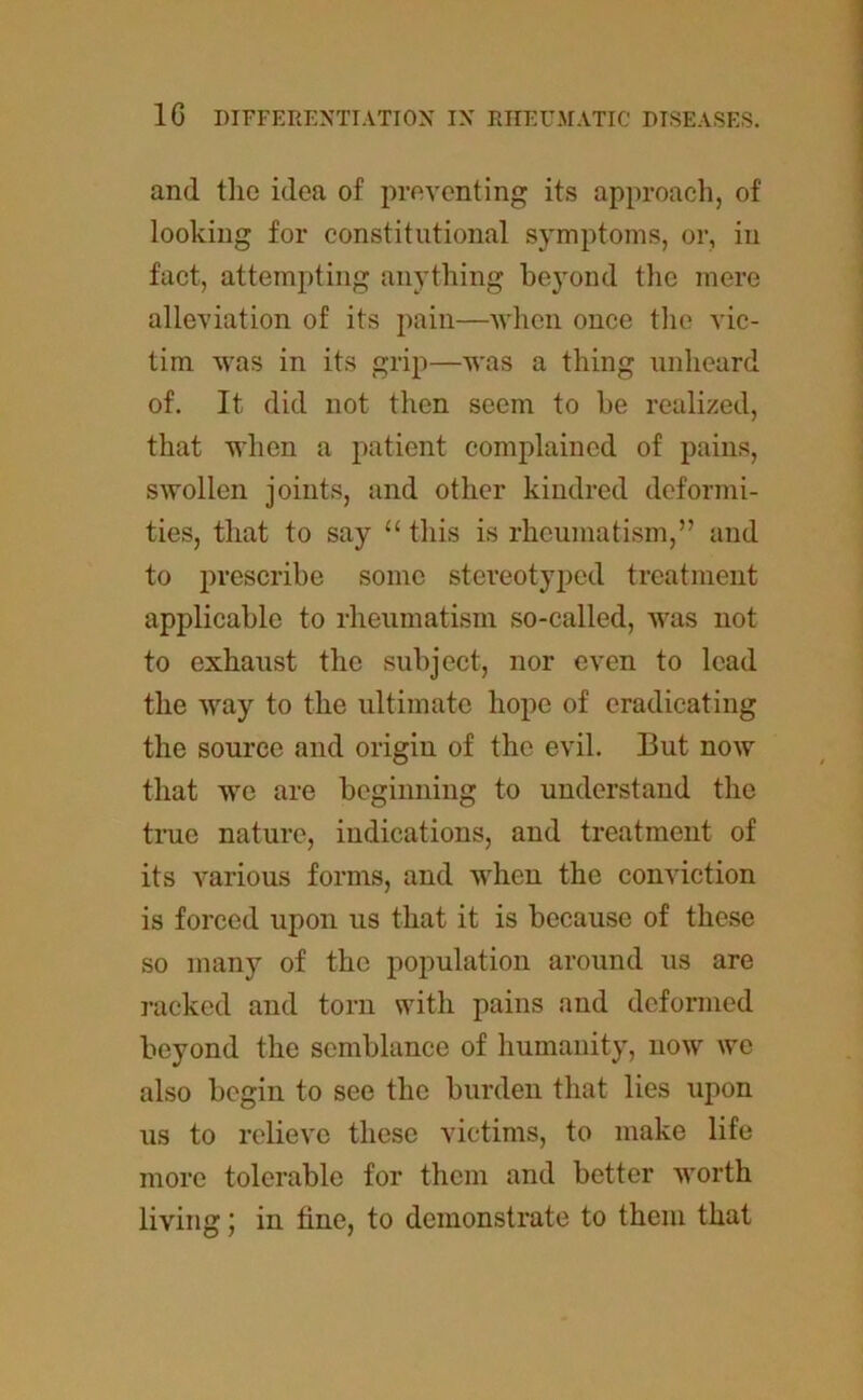 and the idea of preventing its approach, of looking for constitutional symptoms, or, in fact, attempting anything beyond the mere alleviation of its pain—when once the vic- tim was in its grip—was a thing unheard of. It did not then seem to he realized, that when a patient complained of pains, swollen joints, and other kindred deformi- ties, that to say “ this is rheumatism,” and to prescribe some stereotyped treatment applicable to rheumatism so-called, was not to exhaust the subject, nor even to lead the way to the ultimate hope of eradicating the source and origin of the evil. But now that we are beginning to understand the true nature, indications, and treatment of its various forms, and when the conviction is forced upon us that it is because of these so many of the population around us are racked and torn with pains and deformed beyond the semblance of humanity, now we also begin to see the burden that lies upon us to relieve these victims, to make life more tolerable for them and better worth living; in tine, to demonstrate to them that