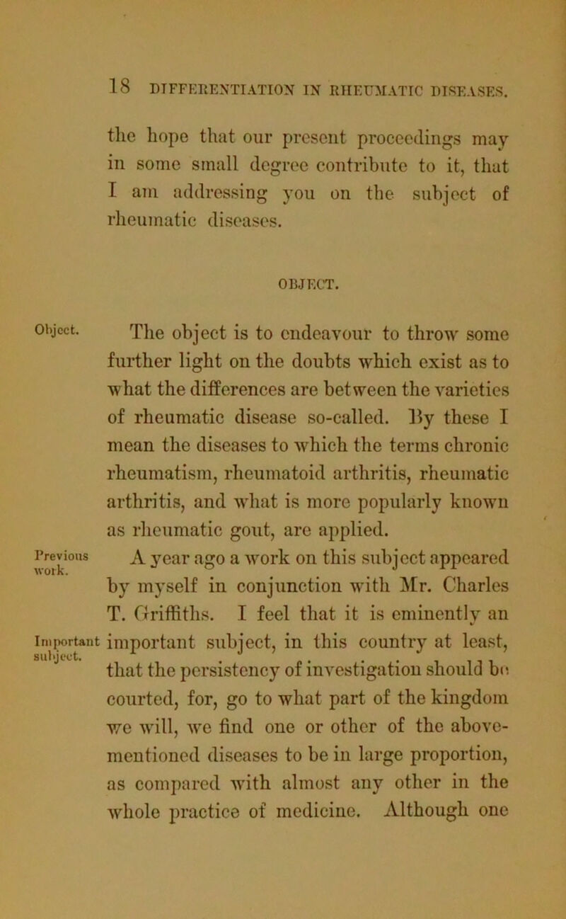 the hope that our present proceedings may in some small degree contribute to it, that I am addressing you on the subject of rheumatic diseases. OBJECT. Object. The object is to endeavour to throw some further light on the doubts which exist as to what the differences are between the varieties of rheumatic disease so-called, lly these I mean the diseases to •which the terms chronic rheumatism, rheumatoid arthritis, rheumatic arthritis, and what is more popularly known as rheumatic gout, are applied. A year ago a work on this subject appeared by myself in conjunction with Air. Charles T. Griffiths. I feel that it is eminently an important important subject, in this country at least, that the persistency of investigation should be. courted, for, go to what part of the kingdom we will, wre find one or other of the above- mentioned diseases to be in large proportion, as compared with almost any other in the whole practice of medicine. Although one Previous work.