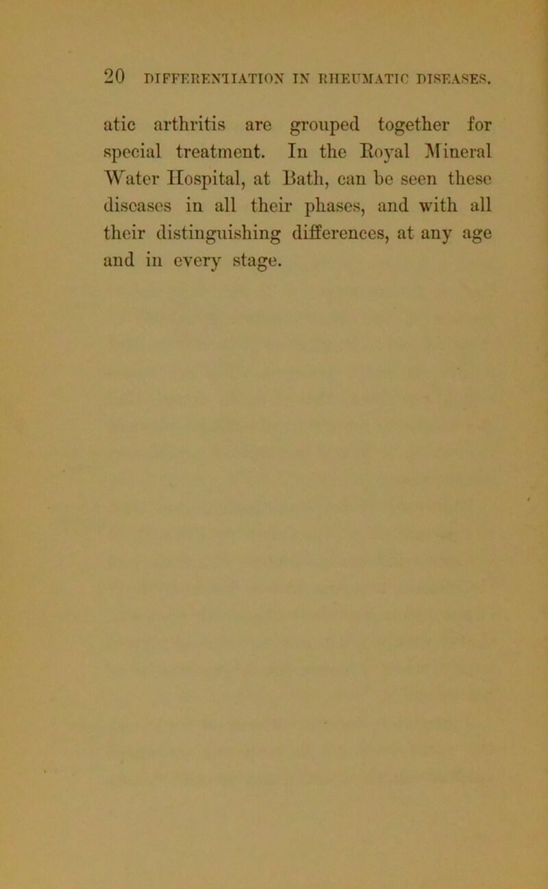 atic arthritis are grouped together for special treatment. In the Royal Mineral Water Hospital, at Bath, can be seen these diseases in all their phases, and with all their distinguishing differences, at any age and in every stage.