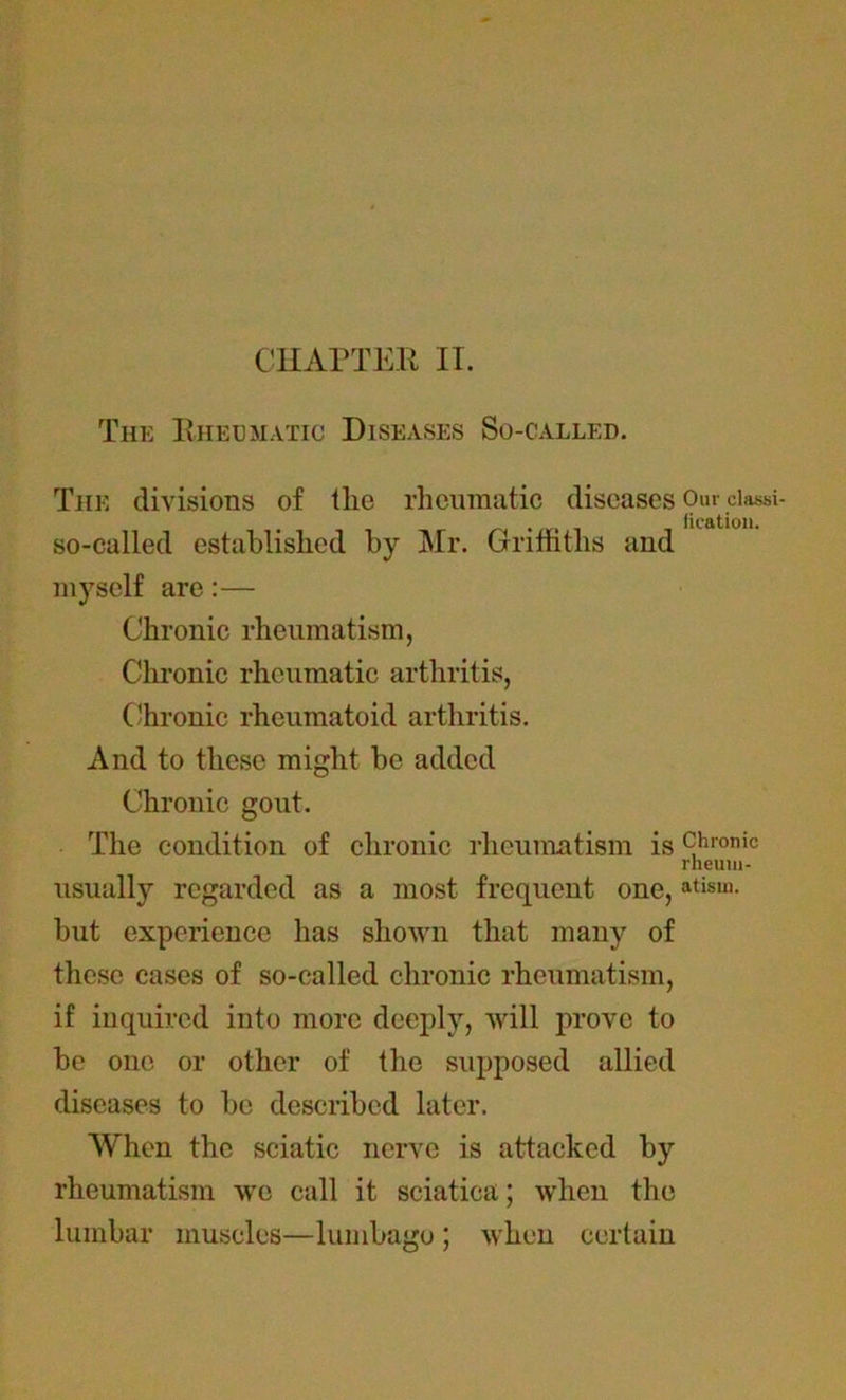 The Rheumatic Diseases So-called. The divisions of the rheumatic diseases Our ciassi- . fication. so-called established by Mr. Griffiths and myself are:— Chronic rheumatism, Chronic rheumatic arthritis, Chronic rheumatoid arthritis. And to these might be added Chronic gout. The condition of chronic rheumatism is 9ironic rheum- usually regarded as a most frequent one, atisui- but experience has shown that many of these cases of so-called chronic rheumatism, if inquired into more deeply, will prove to be one or other of the supposed allied diseases to be described later. When the sciatic nerve is attacked by rheumatism we call it sciatica; when the lumbar muscles—lumbago ; when certain