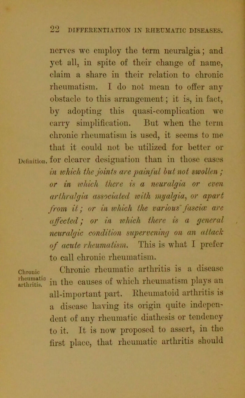 nerves we employ the term neuralgia; and yet all, in spite of their change of name, claim a share in their relation to chronic rheumatism. I do not mean to offer any obstacle to this arrangement; it is, in fact, by adopting this quasi-complication we carry simplification. But when the term chronic rheumatism is used, it seems to me that it could not be utilized for better or Definition, for clearer designation than in those cases in which the joints are painful hut not swollen ; or in 'which there is a neuralgia or even arthralgia associated with myalgia, or apart from it; or in which the various’ fascia) arc affected; or in which there is a general neuralgic condition supervening on an attack of acute rheumatism. This is what I prefer to call chronic rheumatism. Chronic Chronic rheumatic arthritis is a disease in the causes of which rheumatism plays an all-important part. Rheumatoid arthritis is a disease having its origin quite indepen- dent of any rheumatic diathesis or tendency to it. It is now proposed to assert, in the first place, that rheumatic arthritis should