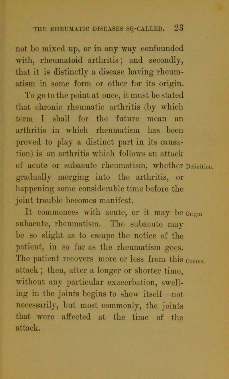 not be mixed up, or in any way confounded with, rheumatoid arthritis; and secondly, that it is distinctly a disease having rheum- atism in some form or other for its origin. To go to the point at once, it must be stated that chronic rheumatic arthritis (by which term I shall for the future mean an arthritis in which rheumatism has been proved to play a distinct part in its causa- tion) is an arthritis which follows ail attack of acute or subacute rheumatism, whether Definition, gradually merging into the arthritis, or happening some considerable time before the joint trouble becomes manifest. It commences with acute, or it may be oiigin subacute, rheumatism. The subacute may be so slight as to escape the notice of the patient, in so far as the rheumatism goes. The patient recovers more or less from this course, attack; then, after a longer or shorter time, without any particular exacerbation, swell- ing in the joints begins to show itself—not necessarily, but most commonly, the joints that were affected at the time of the attack.