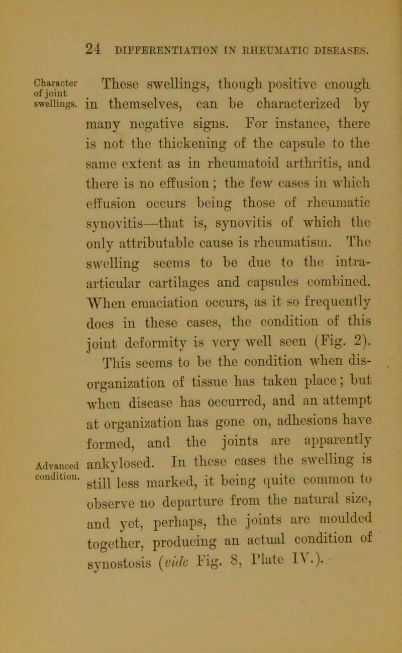 Character of joint swellings. Advanced condition. These swellings, though positive enough in themselves, can he characterized by- man y negative signs. For instance, there is not the thickening of the capsule to the same extent as in rheumatoid arthritis, and there is no effusion; the few cases in which effusion occurs being those of rheumatic synovitis—that is, synovitis of which the only attributable cause is rheumatism. The swelling seems to be due to the intra- articular cartilages and capsules combined. When emaciation occurs, as it so frequently does in these cases, the condition of this joint deformity is very well seen (Fig. 2). This seems to be the condition when dis- organization of tissue has taken place; but when disease has occurred, and an attempt at organization has gone on, adhesions have formed, and the joints are apparently ankylosed. In these cases the swelling is still less marked, it being quite common to observe no departure from the natural size, and yet, perhaps, the joints arc moulded together, producing an actual condition of synostosis {yule Fig. 8, Plate IN .).
