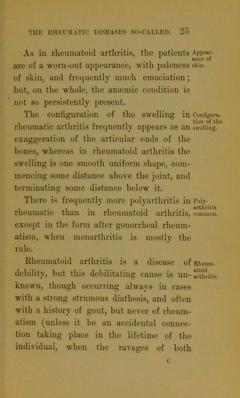 9<X As in rheumatoid arthritis, the patients Appear- ance of are of a worn-out appearance, with paleness skin, of skin, and frequently much emaciation; but, on the whole, the anaemic condition is not so persistently present. The configuration of the swelling m Configura- rheumatic arthritis frequently appears as an swelling, exaggeration of the articular ends of the bones, whereas in rheumatoid arthritis the swelling is one smooth uniform shape, com- mencing some distance above the joint, and terminatino; some distance below it. There is frequently more polyarthritis in Poly- rheumatic than in rheumatoid arthritis, common, except in the form after gonorrheal rheum- atism, when monarthritis is mostly the rule. Rheumatoid arthritis is a disease of Rheum- debility, but this debilitating cause is un- arthritis, known, though occurring always in cases with a strong strumous diathesis, and often with a history of gout, but never of rheum- atism (unless it be an accidental connec- tion taking place in the lifetime of the individual, when the ravages of both c