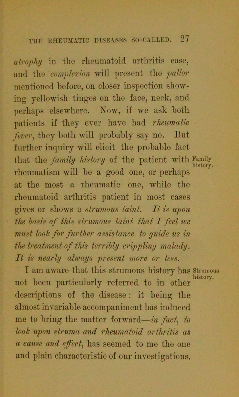 atrophy in the rheumatoid arthritis ease, and the complexion will present the pallor mentioned before, on closer inspection show- ing yellowish tinges on the face, neck, and perhaps elsewhere. Now, if we ask both patients if they ever have had rheumatic fever, they both will probably say no. But further inquiry will elicit the probable fact that the family history of the patient with J'^''b rheumatism will be a good one, or perhaps at the most a rheumatic one, while the rheumatoid arthritis patient in most cases gives or shows a strumous taint. It is upon the basis of this strumous taint that I feel toe must look for further assistance to guide us in the treatment of this terribly crippling malady. It is nearly alioays present more or less. I am aware that this strumous history has strumous not been particularly referred to in other descriptions of the disease: it being the almost invariable accompaniment has induced me to bring the matter forward—in fact, to look upon struma and rheumatoid arthritis as a cause and effect, has seemed to me the one and plain characteristic of our investigations.