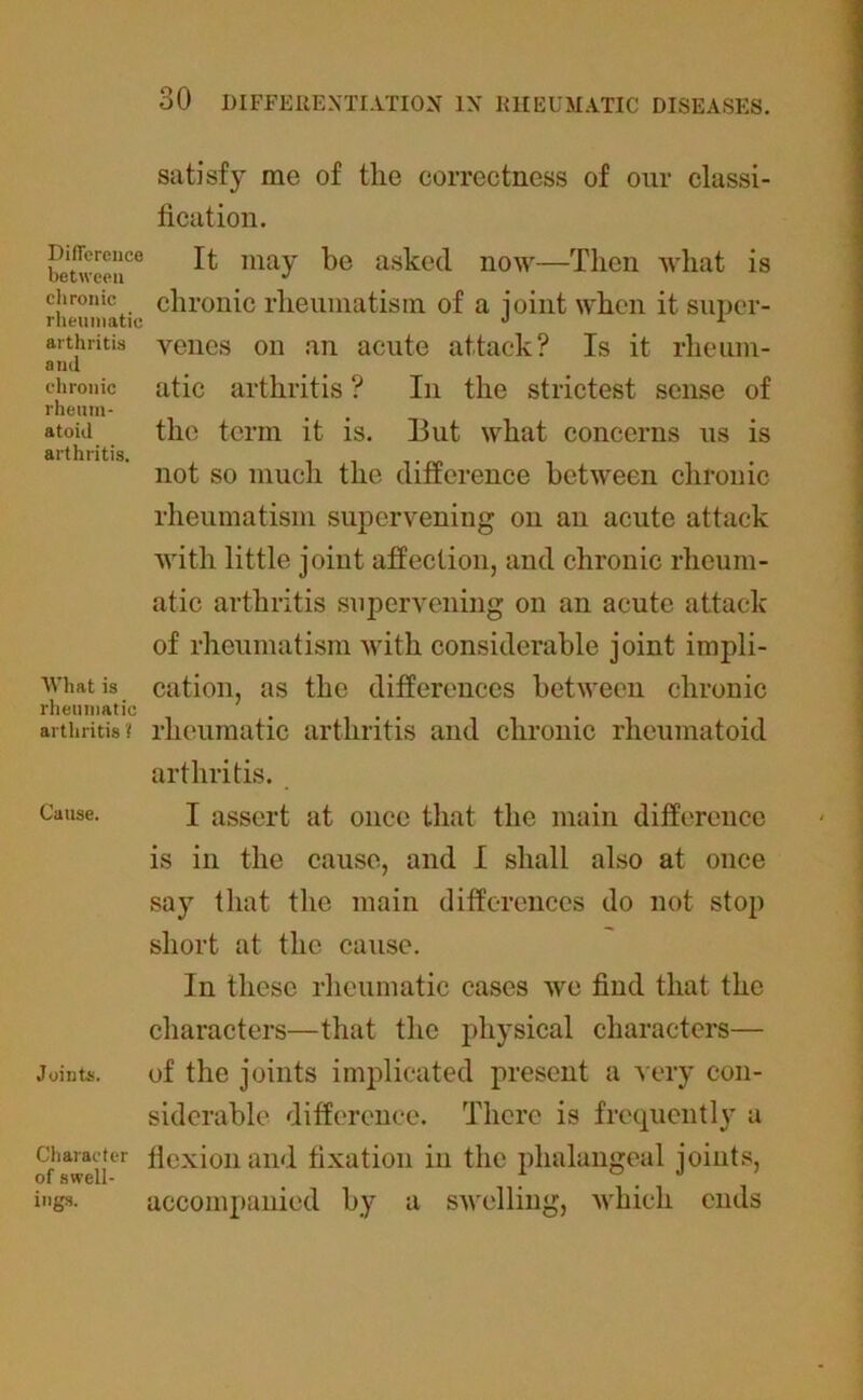 satisfy me of the correctness of our classi- fication. betweeu00 ^ may asked now—Then what is chronic chronic rheumatism of a ioint when it super- arthritis yenes on an acute attack? Is it rheum- ana chronic atic arthritis ? In the strictest sense of rheum- atoid the term it is. 13ut what concerns us is arthritis. not so much the difference between chronic rheumatism supervening on an acute attack with little joint affection, and chronic rheum- atic arthritis supervening on an acute attack of rheumatism with considerable joint impli- Whatis cation, as the differences between chronic rheumatic arthritis? rheumatic arthritis and chronic rheumatoid arthritis. Cause. I assert at once that the main difference is in the cause, and I shall also at once say that the main differences do not stop short at the cause. In these rheumatic cases we find that the characters—that the physical characters— Joints. of the joints implicated present a very con- siderable difference. There is frequently a Character flexion and fixation in the phalangeal joints, of swell- _ f o J r iugs. accompanied by a swelling, which ends