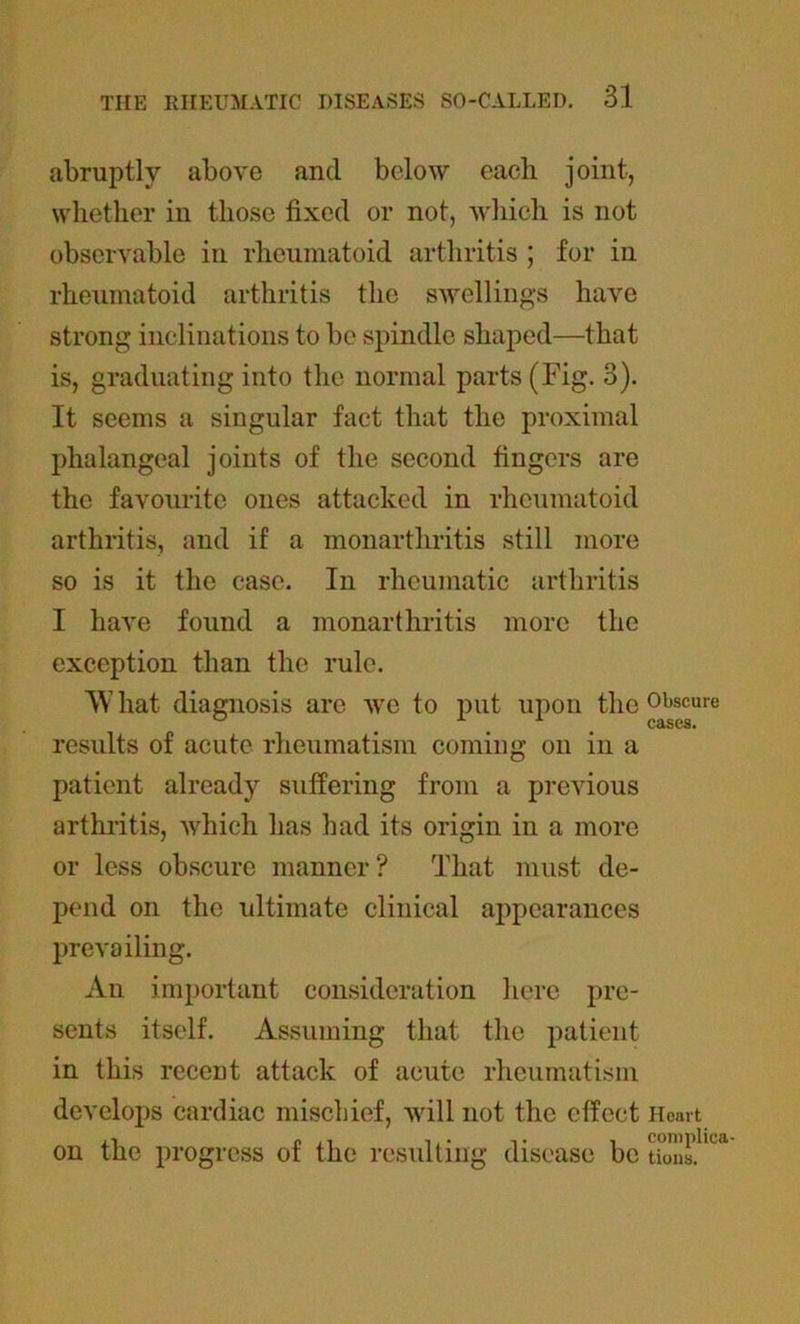 abruptly above and below each joint, whether in those fixed or not, which is not observable in rheumatoid arthritis ; for in rheumatoid arthritis the swellings have strong inclinations to be spindle shaped—that is, graduating into the normal parts (Fig. 3). It seems a singular fact that the proximal phalangeal joints of the second fingers are the favourite ones attacked in rheumatoid arthritis, and if a monarthritis still more so is it the case. In rheumatic arthritis I have found a monarthritis more the exception than the rule. AVhat diagnosis arc we to put upon the Obscure u A cases. results of acute rheumatism coming on in a patient already suffering from a previous arthritis, which has had its origin in a more or less obscure manner? That must de- pend on the ultimate clinical appearances prevailing. An important consideration here pre- sents itself. Assuming that the patient in this recent attack of acute rheumatism develops cardiac mischief, will not the effect Heart on the progress of the resulting disease be Uons.hcl