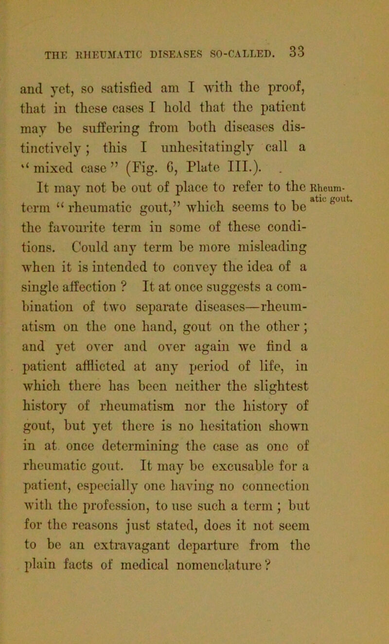 and yet, so satisfied am I with the proof, that in these cases I hold that the patient may be suffering from both diseases dis- tinctively ; this I unhesitatingly call a u mixed case ” (Fig. G, Plate III.). It may not be out of place to refer to the Rheum- , - . , , atic gout. term “ rheumatic gout, which seems to be the favourite term in some of these condi- tions. Could any term be more misleading when it is intended to convey the idea of a single affection ? It at once suggests a com- bination of two separate diseases—rheum- atism on the one hand, gout on the other; and yet over and over again we find a patient afflicted at any period of life, in which there has been neither the slightest history of rheumatism nor the history of gout, but yet there is no hesitation shown in at once determining the case as one of rheumatic gout. It may be excusable for a patient, especially one having no connection with the profession, to use such a term ; but for the reasons just stated, does it not seem to be an extravagant departure from the plain facts of medical nomenclature ?
