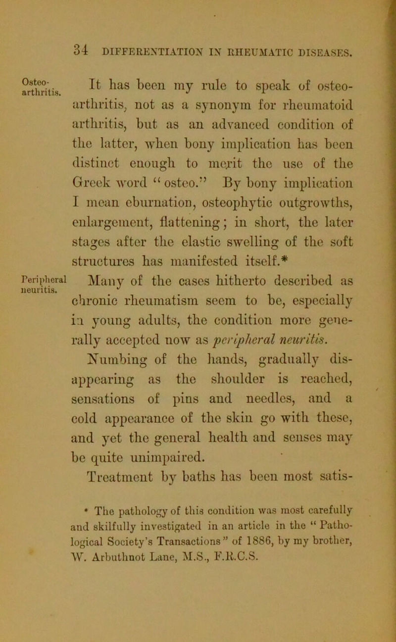 Osteo- arthritis. Peripheral neuritis. It has been my rule to speak of osteo- arthritis, not as a synonym for rheumatoid arthritis, but as an advanced condition of the latter, when bony implication has been distinct enough to merit the use of the Greek word “ osteo.” By bony implication I mean eburnation, osteophytic outgrowths, enlargement, flattening; in short, the later stages after the elastic swelling of the soft structures has manifested itself.* Many of the cases hitherto described as chronic rheumatism seem to be, especially i:i young adults, the condition more gene- rally accepted now as peripheral neuritis. Numbing of the hands, gradually dis- appearing as the shoulder is reached, sensations of pins and needles, and a cold appearance of the skin go with these, and yet the general health and senses may be quite unimpaired. Treatment by baths has been most satis- * The pathology of this condition was most carefully and skilfully investigated in an article in the “ Patho- logical Society’s Transactions” of 1886, by my brother, W. Arbuthnot Lane, M.S., F.R.C.S.
