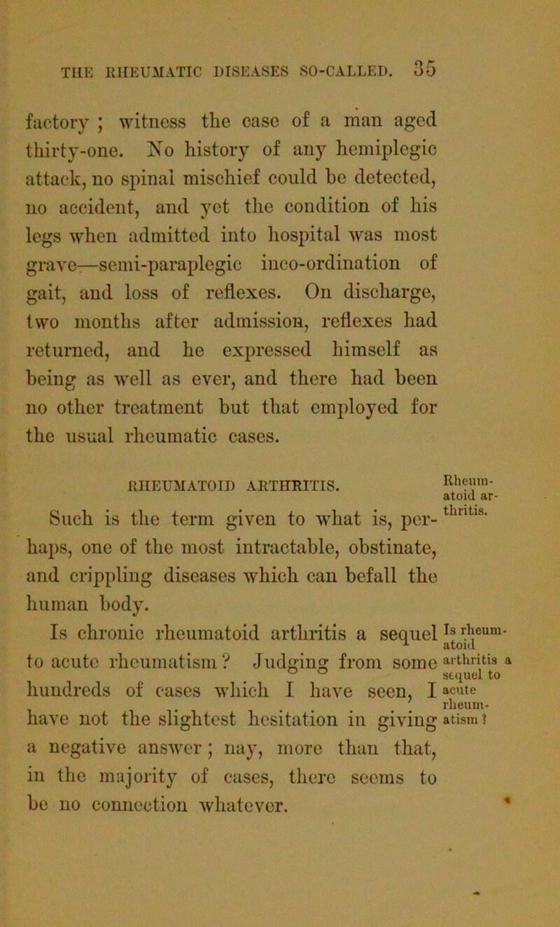 factory ; witness the case of a mail aged thirty-one. ISTo history of any hemiplegic attack, no spinal mischief could be detected, no accident, and yet the condition of his legs when admitted into hospital was most grave—semi-paraplegic inco-ordination of gait, and loss of reflexes. On discharge, two months after admission, reflexes had returned, and he expressed himself as being as well as ever, and there had been no other treatment but that employed for the usual rheumatic cases. RHEUMATOID ARTHRITIS. Such is the term given to what is, per- haps, one of the most intractable, obstinate, and crippling diseases which can befall the human body. Is chronic rheumatoid arthritis a sequel to acute rheumatism ? Judging from some hundreds of cases which I have seen, I have not the slightest hesitation in giving a negative answer; nay, more than that, in the majority of cases, there seems to be no connection whatever. Rheum- atoid ar- thritis. Is rheum- atoid arthritis a sequel to acute rheum- atism ?