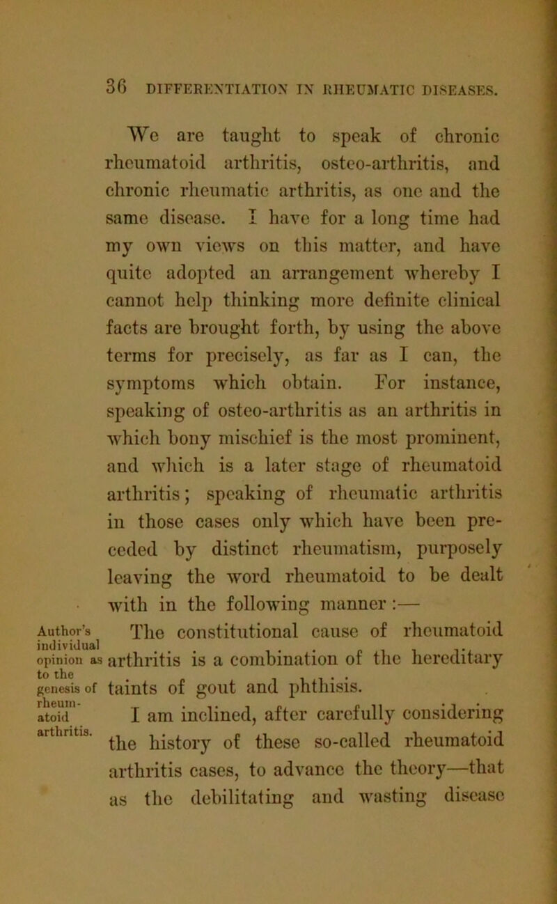 We are taught to speak of chronic rheumatoid arthritis, osteo-arthritis, and chronic rheumatic arthritis, as one and the same disease. I have for a long time had my own views on this matter, and have quite adopted an arrangement whereby I cannot help thinking more definite clinical facts are brought forth, by using the above terms for precisely, as far as I can, the symptoms which obtain. For instance, speaking of osteo-arthritis as an arthritis in which bony mischief is the most prominent, and which is a later stage of rheumatoid arthritis; speaking of rheumatic arthritis in those cases only which have been pre- ceded by distinct rheumatism, purposely leaving the word rheumatoid to be dealt with in the following manner:— Author’s The constitutional cause of rheumatoid individual ... . . pit opinion as arthritis is a combination of the hereditary to the . . genesis of taints of gout and phthisis. Ltoid’ I am inclined, after carefully considering arthritis. history of these so-called rheumatoid -that arthritis cases, to advance the theory as the debilitating and wasting die sease