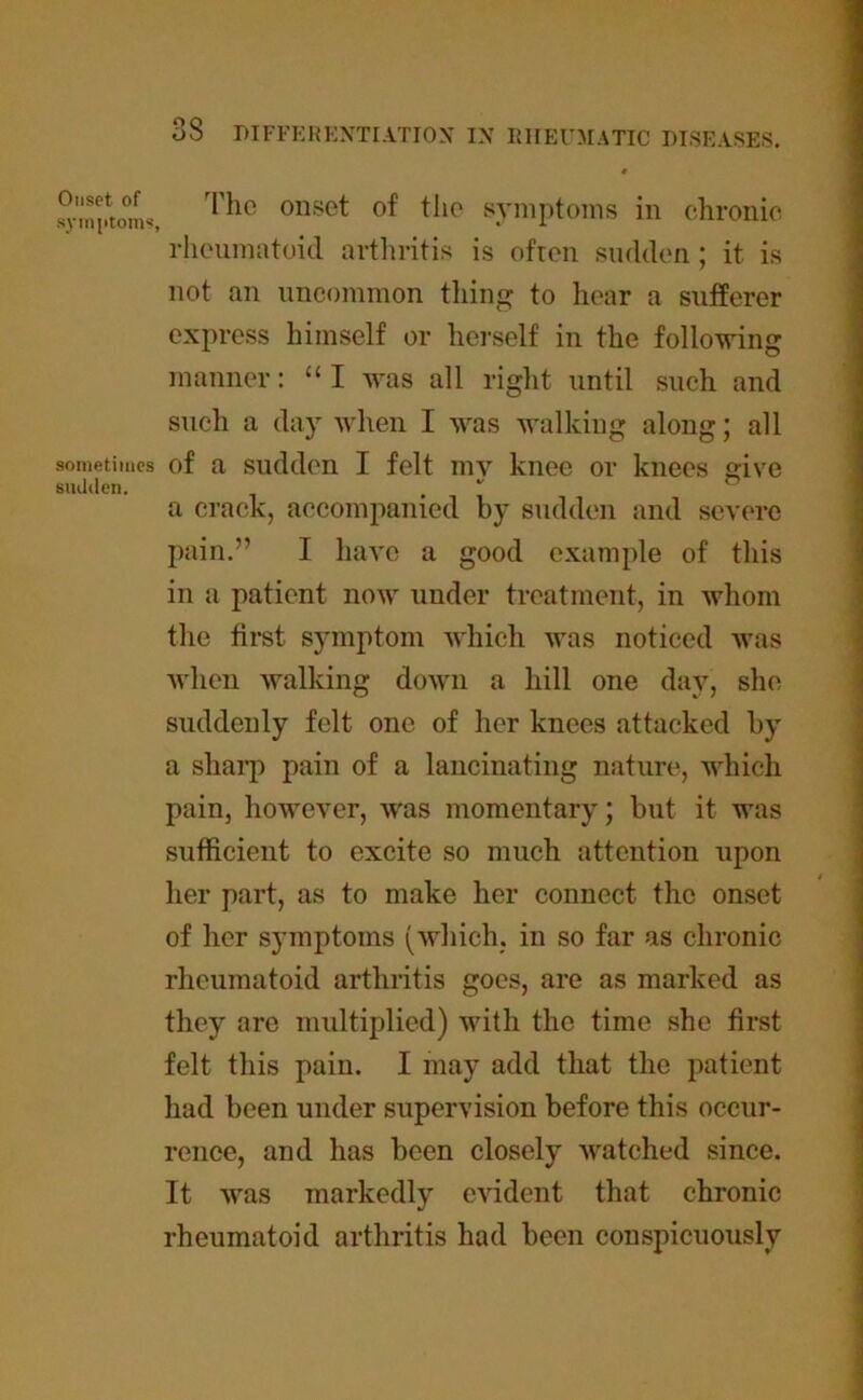 Onset of symptoms, sometimes sudden. 33 DIFFERENTIATION IN RHEUMATIC DISEASES. « The onset of the symptoms in chronic rheumatoid arthritis is ofren sudden ; it is not an uncommon thing to hear a sufferer express himself or herself in the following manner: “ I was all right until such and such a day when I was walking along; all of a sudden I felt inv knee or knees give a crack, accompanied by sudden and severe pain.” I have a good example of this in a patient now under treatment, in whom the first symptom -which was noticed was when walking down a hill one day, she suddenly felt one of her knees attacked by a sharp pain of a lancinating nature, which pain, however, was momentary; but it was sufficient to excite so much attention upon her part, as to make her connect the onset of her symptoms (which, in so far as chronic rheumatoid arthritis goes, are as marked as they are multiplied) with the time she first felt this pain. I may add that the patient had been under supervision before this occur- renee, and has been closely watched since. It was markedly evident that chronic rheumatoid arthritis had been conspicuously