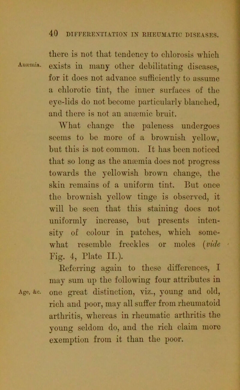 there is not that tendency to chlorosis which Ananias, exists in many other debilitating diseases, for it does not advance sufficiently to assume a chlorotic tint, the inner surfaces of the eye-lids do not become particularly blanched, and there is not au ancemic bruit. What change the paleness undergoes seems to be more of a brownish yellow, but this is not common. It has been noticed that so long as the amemia does not progress towards the yellowish brown change, the skin remains of a uniform tint. But once the brownish yellow tinge is observed, it will be seen that this staining does not uniformly increase, but presents inten- sity of colour in patches, which some- what resemble freckles or moles (vide • Fig. 4, Plate II.). Referring again to these differences, I may sum up the following four attributes in Age, &c. one great distinction, viz., young and old, rich and poor, may all suffer from rheumatoid arthritis, whereas in rheumatic arthritis the young seldom do, and the rich claim more exemption from it than the poor.