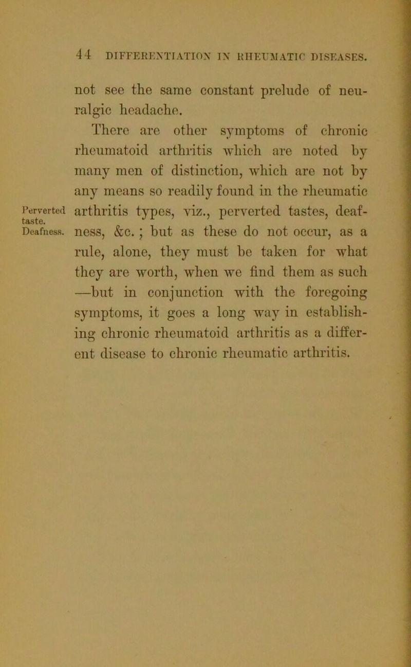 Perverted taste. Deafness. not see the same constant prelude of neu- ralgic headache. There are other symptoms of chronic rheumatoid arthritis which are noted by many men of distinction, which are not by any means so readily found in the rheumatic arthritis types, viz., perverted tastes, deaf- ness, &c.; but as these do not occur, as a rule, alone, they must be taken for what they are worth, when we find them as such —but in conjunction with the foregoing symptoms, it goes a long way in establish- ing chronic rheumatoid arthritis as a differ- ent disease to chronic rheumatic arthritis.