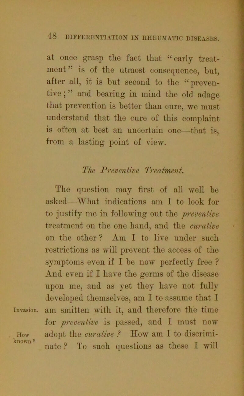Invasion. How known ! 48 DIFFERENTIATION IN RHEUMATIC DISEASES. at once grasp the fact that “early treat- ment ” is of the utmost consequence, but, after all, it is but second to the “preven- tive ; ” and bearing in mind the old adage that prevention is better than cure, we must understand that the cure of this complaint is often at best an uncertain one—that is, from a lasting point of view. The Preventive Treatment. The question may first of all well be asked—What indications am I to look for to justify me in following out the preventive treatment on the one hand, and the curative on the other ? Am I to live under such restrictions as will prevent the access of the symptoms even if I be now perfectly free ? And even if I have the germs of the disease upon me, and as yet they have not fully developed themselves, am I to assume that I am smitten with it, and therefore the time for preventive is passed, and I must now adopt the curative ? IIow am I to discrimi-