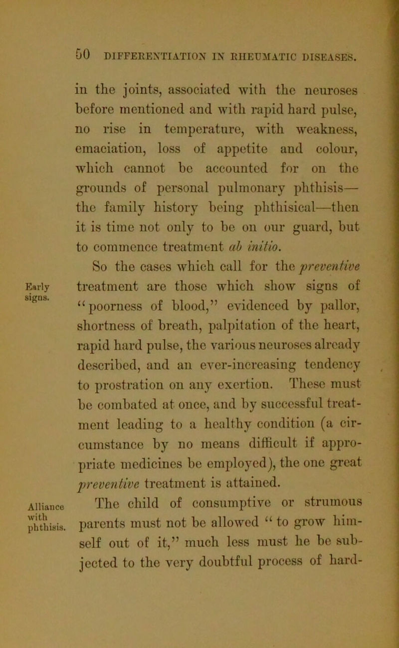 Early signs. Alliance with phthisis. in the joints, associated with the neuroses before mentioned and with rapid hard pulse, no rise in temperature, with weakness, emaciation, loss of appetite and colour, which cannot be accounted for on the grounds of personal pulmonary phthisis— the family history being phthisical—then it is time not only to be on our guard, but to commence treatment cib initio. So the cases which call for the ‘preventive treatment are those which show signs of “poorness of blood,” evidenced by pallor, shortness of breath, palpitation of the heart, rapid hard pulse, the various neuroses already described, and an ever-increasing tendency to prostration on any exertion. These must be combated at once, and by successful treat- ment leading to a healthy condition (a cir- cumstance by no means difficult if appro- priate medicines be employed), the one great preventive treatment is attained. The child of consumptive or strumous parents must not be allowed “ to grow him- self out of it,” much less must he be sub- jected to the very doubtful process of hard-