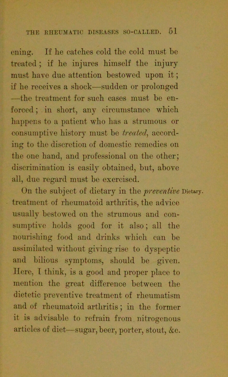eniug. If he catches cold the cold must be treated ; if he injures himself the injury must have due attention bestowed upon it; if he receives a shock—sudden or prolonged —the treatment for such cases must be en- forced ; in short, any circumstance which happens to a patient who has a strumous or consumptive history must be treated, accord- ing to the discretion of domestic remedies on the one hand, and professional on the other; discrimination is easily obtained, but, above all, due regard must be exercised. On the subject of dietary in the preventive Dietary, treatment of rheumatoid arthritis, the advice usually bestowed on the strumous and con- sumptive holds good for it also; all the nourishing food and drinks which can be assimilated without giving-rise to dyspeptic and bilious symptoms, should be given. Here, I think, is a good and proper place to mention the great difference between the dietetic preventive treatment of rheumatism and of rheumatoid arthritis; in the former it is advisable to refrain from nitrogenous articles of diet—sugar, beer, porter, stout, &c.