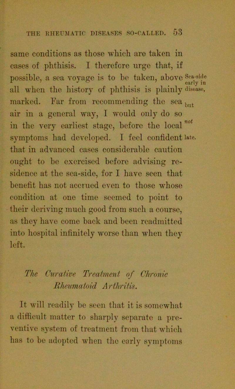 same conditions as those which are taken in cases of phthisis. I therefore urge that, if possible, a sea voyage is to be taken, above Sea-side all when the history of phthisis is plainly disease, marked. Far from recommending the sea b t air in a general way, I would only do so in the very earliest stage, before the local7Wt symptoms had developed. I feel confident late, that in advanced cases considerable caution ought to be exercised before advising re- sidence at the sea-side, for I have seen that benefit has not accrued even to those whose condition at one time seemed to point to their deriving much good from such a course, as they have come back and been readmitted into hospital infinitely worse than when they left. The Curative Treatment of Chronic Rheumatoid Arthritis. It will readily be seen that it is somewhat a difficult matter to sharply separate a pre- ventive system of treatment from that which has to be adopted when the early symptoms