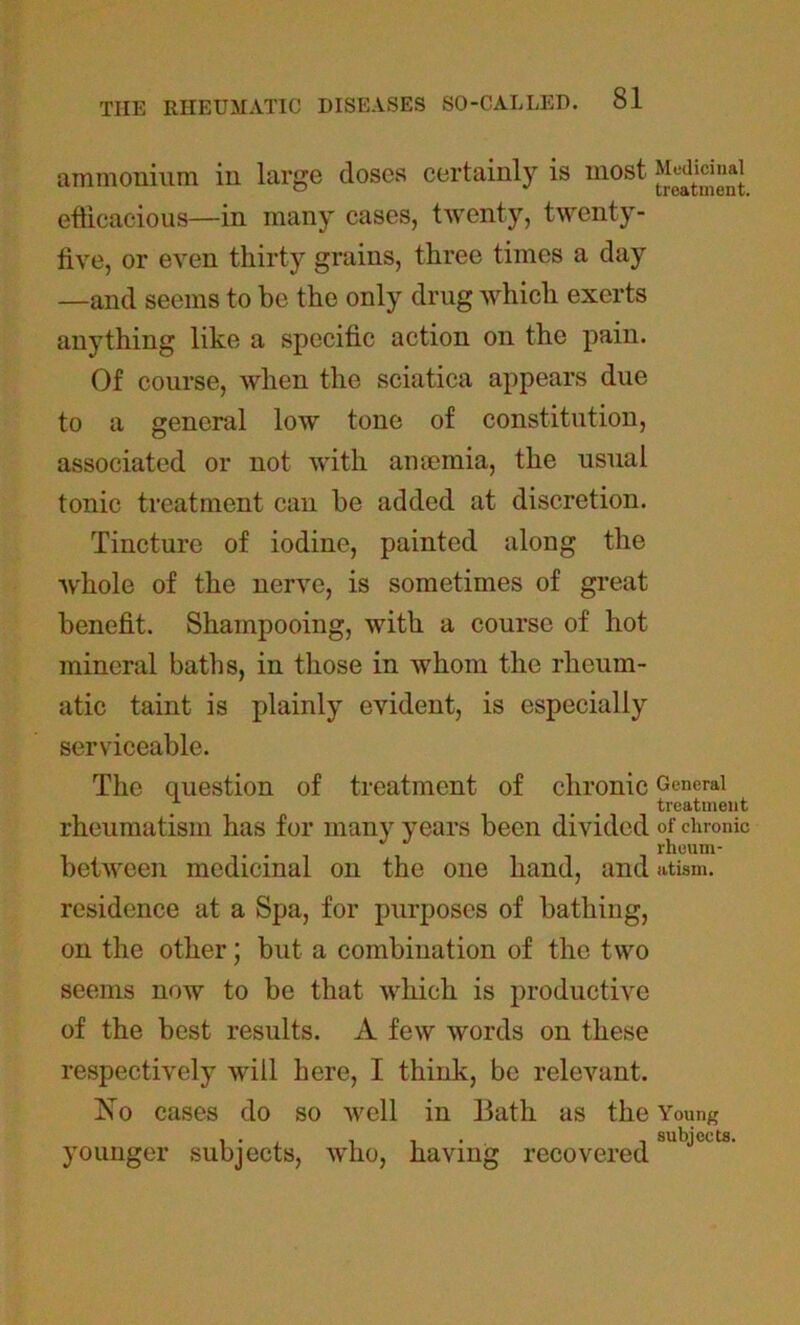 ammonium in large doses certainly is most efficacious—in many cases, twenty, twenty- five, or even thirty grains, three times a day —and seems to be the only drug which exerts anything like a specific action on the pain. Of course, when the sciatica appears due to a general low tone of constitution, associated or not with amemia, the usual tonic treatment can be added at discretion. Tincture of iodine, painted along the whole of the nerve, is sometimes of great benefit. Shampooing, with a course of hot mineral baths, in those in whom the rheum- atic taint is plainly evident, is especially serviceable. The question of treatment of chronic rheumatism has for many years been divided between medicinal on the one hand, and residence at a Spa, for purposes of bathing, on the other; but a combination of the two seems now to be that which is productive of the best results. A few words on these respectively will here, I think, be relevant. ISTo cases do so well in Bath as the younger subjects, who, having recovered Medicinal treatment. General treatment of chronic rheum- atism. Young subjects.
