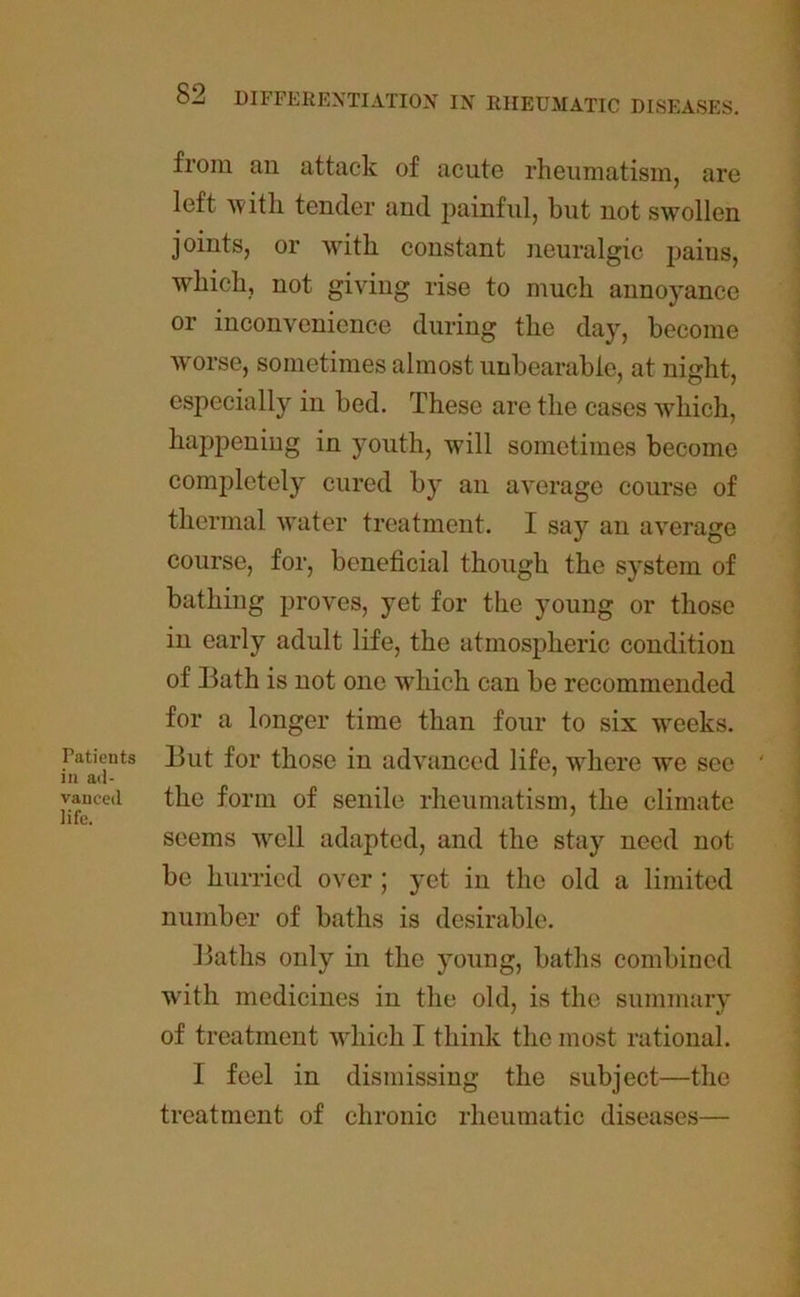 Patients in ad- vanced life. from an attack of acute rheumatism, are left with tender and painful, but not swollen joints, or with constant neuralgic pains, which, not giving rise to much annoyance or inconvenience during the day, become worse, sometimes almost unbearable, at night, especially in bed. These are the cases which, happening in youth, will sometimes become completely cured by an average course of thermal water treatment. I say an average course, for, beneficial though the system of bathing proves, yet for the young or those in early adult life, the atmospheric condition of Bath is not one which can be recommended for a longer time than four to six weeks. But for those in advanced life, where we see the form of senile rheumatism, the climate seems well adapted, and the stay need not be hurried over ; yet in the old a limited number of baths is desirable. Baths only in the young, baths combined with medicines in the old, is the summary of treatment which I think the most rational. I feel in dismissing the subject—the treatment of chronic rheumatic diseases—