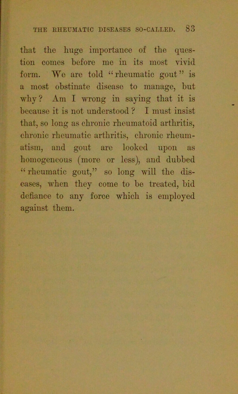 that the huge importance of the ques- tion comes before me in its most vivid form. We are told “rheumatic gout” is a most obstinate disease to manage, but why? Am I wrong in saying that it is because it is not understood ? I must insist that, so long as chronic rheumatoid arthritis, chronic rheumatic arthritis, chronic rheum- atism, and gout are looked upon as homogeneous (more or less), and dubbed “ rheumatic gout,” so long will the dis- eases, when they come to be treated, bid defiance to any force which is employed against them.