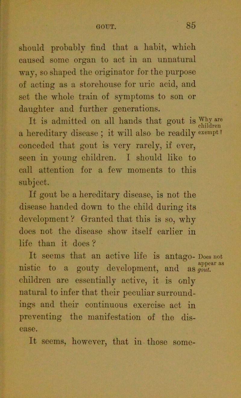 should probably find that a habit, which caused some organ to act in an unnatural way, so shaped the originator for the purpose of acting as a storehouse for uric acid, and set the whole train of symptoms to son or daughter and further generations. It is admitted on all hands that gout is why are a hereditary disease ; it will also be readily exempt ? conceded that gout is very rarely, if ever, seen in young children. I should like to call attention for a few moments to this subject. If gout be a hereditary disease, is not the disease handed down to the child during its development ? Granted that this is so, why does not the disease show itself earlier in life than it does ? It seems that an active life is antago- Does not nistic to a gouty development, and as gaut^ ^ children are essentially active, it is only natural to infer that their peculiar surround- ings and their continuous exercise act in preventing the manifestation of the dis- ease. It seems, however, that in those some-