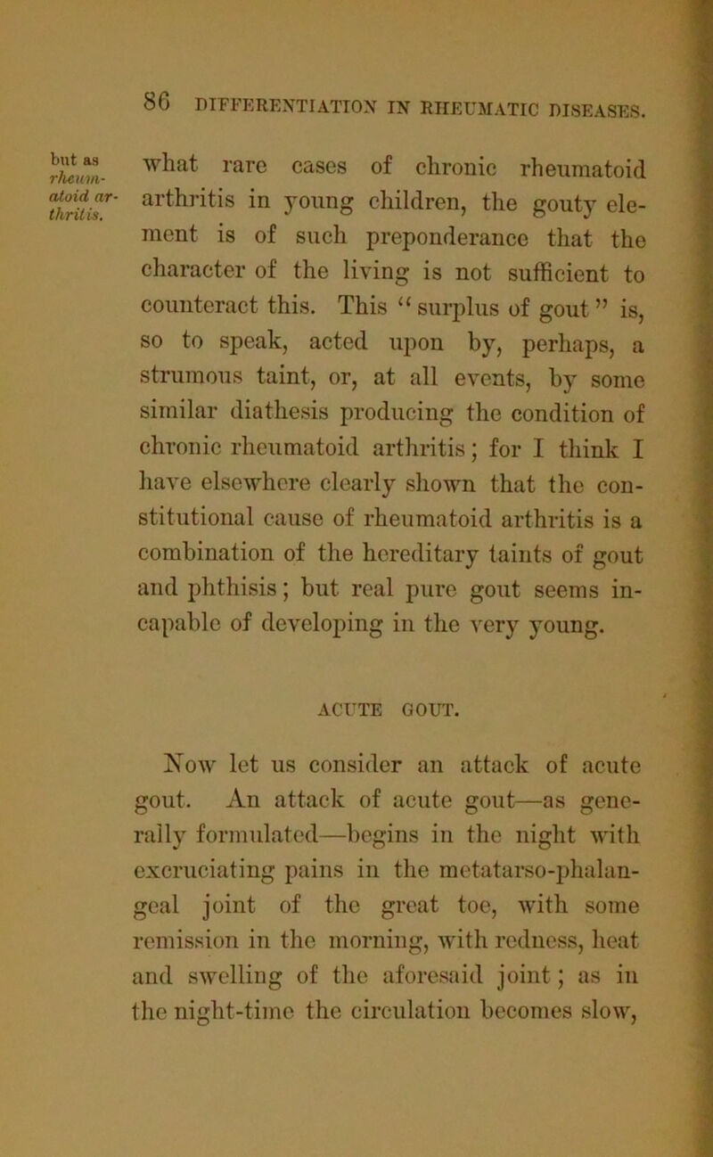 but as rheum- atoid, ar- thrit is. 8G DIFFERENTIATION IN RHEUMATIC DISEASES. what rare cases of chronic rheumatoid arthritis in young children, the gouty ele- ment is of such preponderance that the character of the living is not sufficient to counteract this. This “ surplus of gout ” is, so to speak, acted upon by, perhaps, a strumous taint, or, at all events, by some similar diathesis producing the condition of chronic rheumatoid arthritis; for I think I have elsewhere clearly shown that the con- stitutional cause of rheumatoid arthritis is a combination of the hereditary taints of gout and phthisis; but real pure gout seems in- capable of developing in the very young. ACUTE GOUT. Now let us consider an attack of acute gout. An attack of acute gout—as gene- rally formulated—begins in the night with excruciating pains in the metatarso-phalan- geal joint of the great toe, with some remission in the morning, with redness, heat and swelling of the aforesaid joint; as in the nisht-time the circulation becomes slow.