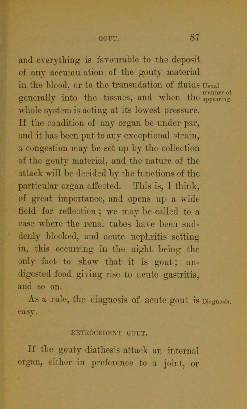 and everything is favourable to the deposit of any accumulation of the gouty material in the blood, or to the transudation of fluids Usual generally into the tissues, and when the a^arin#. whole system is acting at its lowest pressure. If the condition of any organ be under par, and it has been put to any exceptional strain, a congestion may be set up by the collection of the gouty material, and the nature of the attack will be decided by the functions of the particular organ affected. This is, I think, of great importance, and opens up a wide field for reflection ; we may be called to a case where the renal tubes have been sud- denly blocked, and acute nephritis setting in, this occurring in the night being the only fact to show that it is gout; un- digested food giving rise to acute gastritis, and so on. As a rule, the diagnosis of acute gout is Diagnosis, easy. RETROCEDENT GOUT. If the gouty diathesis attack an internal organ, either in preference to a joint, or