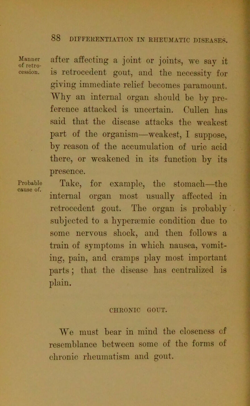Manner of retro- cession. Probable cause of. after affecting a joint or joints, we say it is retrocedent gout, and the necessity for giving immediate relief becomes paramount. Why an internal organ should be by pre- ference attacked is uncertain. Cullen has said that the disease attacks the weakest part of the organism—weakest, I suppose, by reason of the accumulation of uric acid there, or weakened in its function by its presence. Take, for example, the stomach—the internal organ most usually affected in retrocedent gout. The organ is probably - subjected to a liypermmic condition due to some nervous shock, and then follows a train of symptoms in which nausea, vomit- ing, pain, and cramps play most important parts; that the disease has centralized is plain. CHRONIC GOUT. We must bear in mind the closeness of resemblance between some of the forms of chronic rheumatism and gout.