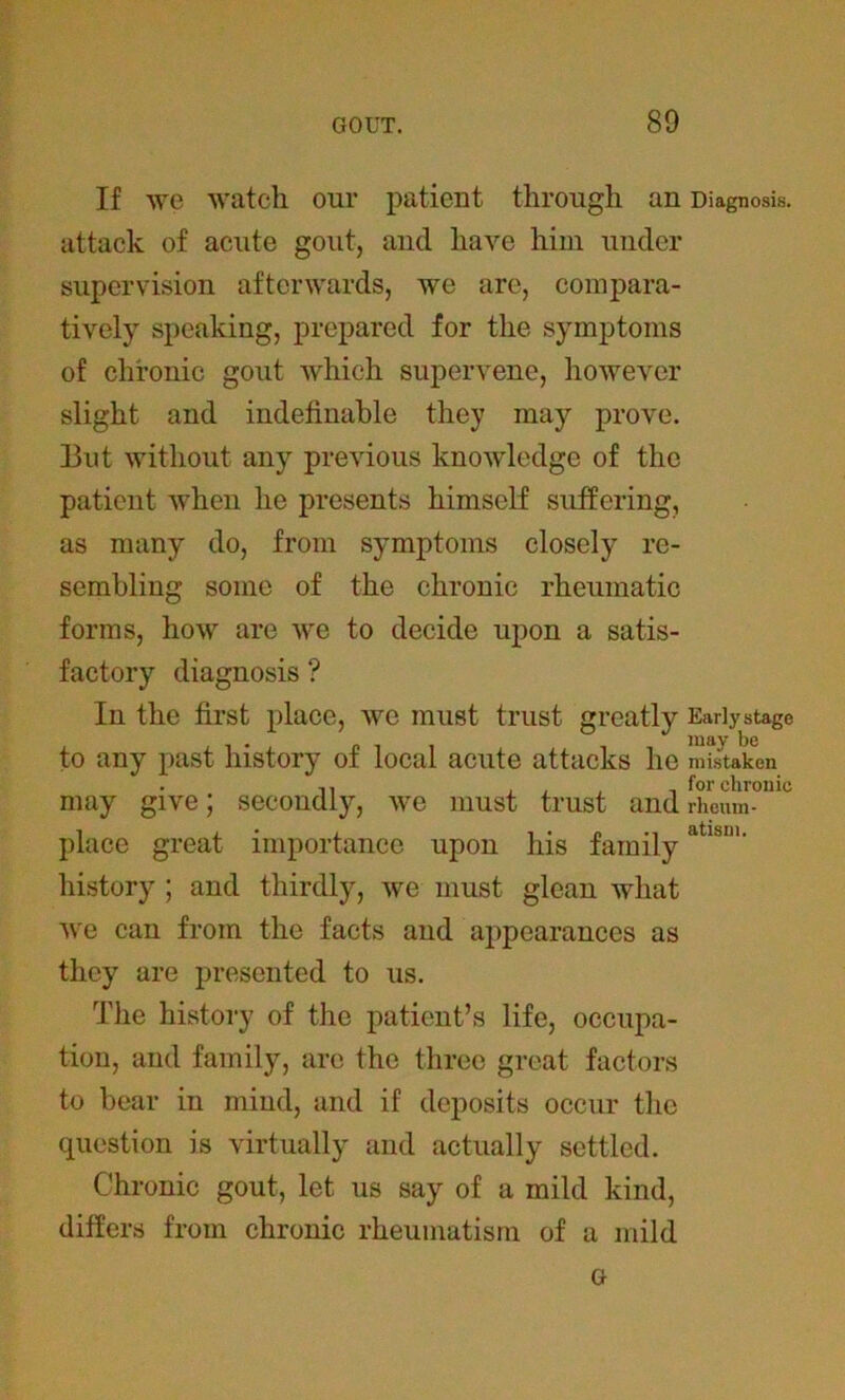 If wc watch our patient through an Diagnosis, attack of acute gout, and have him under supervision afterwards, we are, compara- tively speaking, prepared for the symptoms of chronic gout which supervene, however slight and indefinable they may prove. 13ut without any previous knowledge of the patient when he presents himself suffering, as many do, from symptoms closely re- sembling some of the chronic rheumatic forms, how are we to decide upon a satis- factory diagnosis ? In the first place, we must trust greatly Early stage to any past history of local acute attacks he mistaken , for chronic may give; secondly, we must trust and rheum- place great importance upon his familyatl&1' history ; and thirdly, we must glean what we can from the facts and appearances as they are presented to us. The history of the patient’s life, occupa- tion, and family, are the three great factors to bear in mind, and if deposits occur the question is virtually and actually settled. Chronic gout, let us say of a mild kind, differs from chronic rheumatism of a mild G