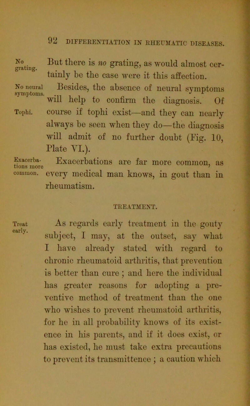No grating. 13ut there is no grating, as would almost cer- tainly be the case were it this affection. No neural symptoms. Tophi. Exacerba- tions more common. Besides, the absence of neural symptoms will help to confirm the diagnosis. Of course if tophi exist—and they can nearly always be seen when they do—the diagnosis will admit of no further doubt (Fig. 10, Plate VI.). Exacerbations are far more common, as every medical man knows, in gout than in rheumatism. TREATMENT. Treat As regards early treatment in the gouty early, , subject, I may, at the outset, say what I have already stated with regard to chronic rheumatoid arthritis, that prevention is better than cure ; and here the individual has greater reasons for adopting a pre- ventive method of treatment than the one who wishes to prevent rheumatoid arthritis, for he in all probability knows of its exist- ence in his parents, and if it does exist, or has existed, he must take extra precautions to prevent its transmittence ; a caution which