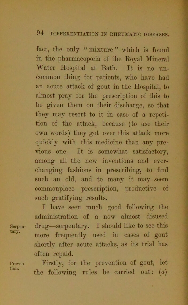 Serpen- tary. Preven tion. 94 DIFFERENTIATION IN RHEUMATIC DISEASES. fact, the only 11 mixture ” which is found in the pharmacopoeia of the Royal Mineral Water Hospital at Bath. It is no un- common thing for patients, who have had an acute attack of gout in the Hospital, to almost pray for the prescription of this to be given them on their discharge, so that they may resort to it in case of a repeti- tion of the attack, because (to use their own words) they got over this attack more quickly with this medicine than any pre- vious one. It is somewhat satisfactory, among ail the new inventions and ever- changing fashions in prescribing, to find such an old, and to many it may seem commonplace prescription, productive of such gratifying results. I have seen much good following the administration of a now almost disused drug—serpentary. I should like to see this more frequently used in cases of gout shortly after acute attacks, as its trial has often repaid. Firstly, for the prevention of gout, let the following rules be carried out: (a)
