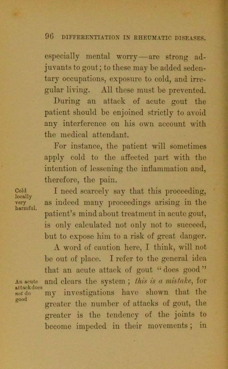 especially mental worry—are strong ad- juvants to gout; to these may be added seden- tary occupations, exposure to cold, and irre- gular living. All these must be prevented. During au attack of acute gout the patient should be enjoined strictly to avoid any interference on his own account with the medical attendant. For instance, the patient will sometimes apply cold to the affected part with the intention of lessening the inflammation and, Colil locally very harmful. An acute attack does not do good therefore, the pain. I need scarcely say that this proceeding, as indeed many proceedings arising in the patient’s mind about treatment in acute gout, is only calculated not only not to succeed, but to expose him to a risk of great danger. A word of caution here, I think, will not be out of place. I refer to the general idea that an acute attack of gout “ does good ” and clears the system ; this is a mistake, for my investigations have shown that the greater the number of attacks of gout, the greater is the tendency of the joints to become impeded in their movements; in
