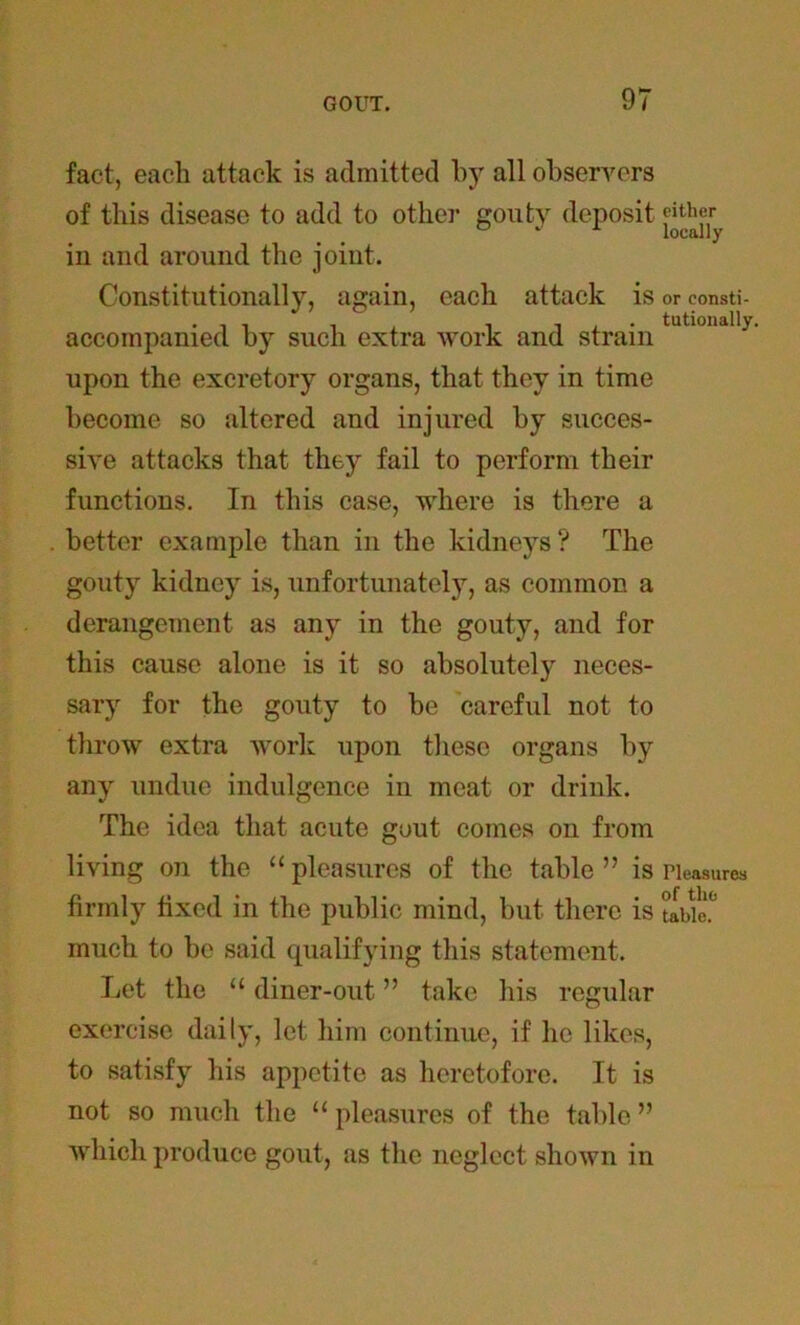 fact, each attack is admitted by all observers of this disease to add to other gouty deposit «ther in and around the joint. Constitutionally, again, each attack is or eonsti- accompanied by such extra work and strain tutl0,iaI1>- upon the excretory organs, that they in time become so altered and injured by succes- sive attacks that they fail to perform their functions. In this case, where is there a better example than in the kidneys ? The gouty kidney is, unfortunately, as common a derangement as any in the gouty, and for this cause alone is it so absolutely neces- sary for the gouty to be careful not to throw extra work upon these organs by any undue indulgence in meat or drink. The idea that acute gout comes on from living on the “pleasures of the table” is Pleasures firmly fixed in the public mind, but there is ubi'e.0 much to be said qualifying this statement. Let the “ diner-out ” take his regular exercise daily, let him continue, if he likes, to satisfy his appetite as heretofore. It is not so much the “ pleasures of the table ” which produce gout, as the neglect shown in
