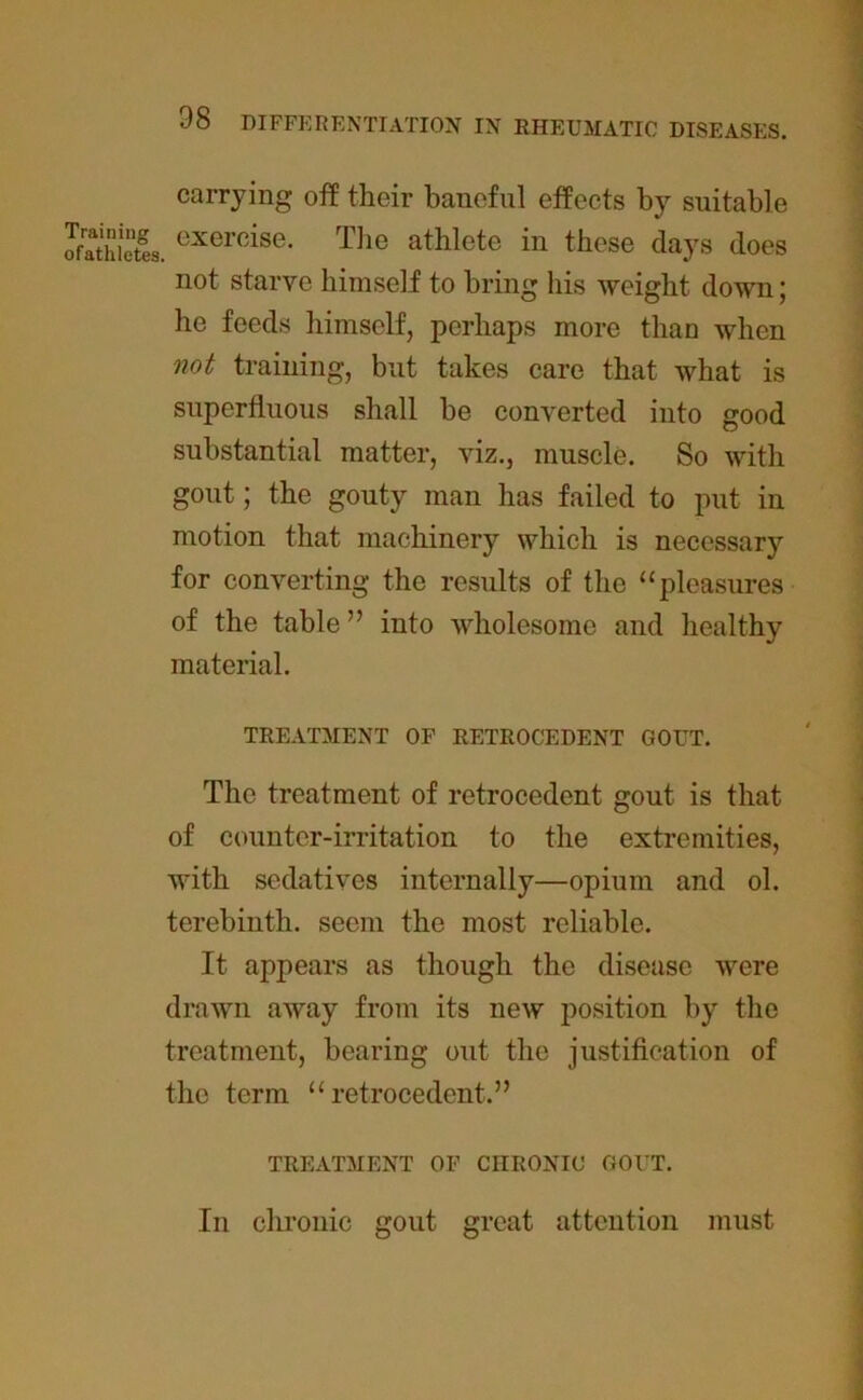 carrying off their baneful effects by suitable ofathietes. exercise- T]ie athlete in these days does not starve himself to bring his weight down; he feeds himself, perhaps more than when not training, but takes care that what is superfluous shall be converted into good substantial matter, viz., muscle. So with gout; the gouty man has failed to put in motion that machinery which is necessary for converting the results of the “pleasures of the table ” into wholesome and healthy material. TREATMENT OF RETROCEDENT GOUT. The treatment of retrocedent gout is that of counter-irritation to the extremities, with sedatives internally—opium and ol. terebinth, seem the most reliable. It appears as though the disease were drawn away from its new position by the treatment, bearing out the justification of the term “retrocedent.” TREATMENT OF CHRONIC GOUT. In chronic gout great attention must