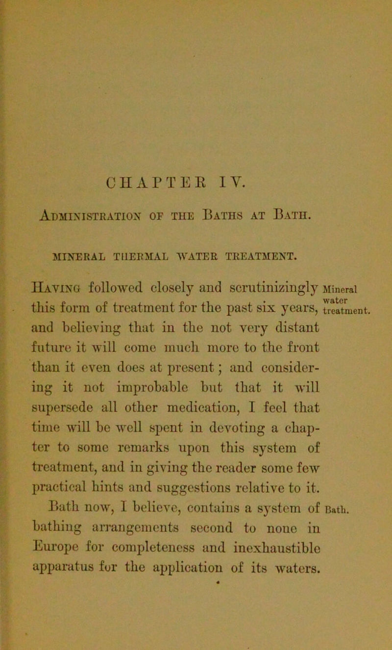 CHAPTER IY. Administration of the Baths at Bath. MINERAL THERMAL WATER TREATMENT. Haying followed closely and scrutinizingly Mineral this form of treatment for the past six years, treatment, and believing that in the not very distant future it will come much more to the front than it even does at present; and consider- ing it not improbable but that it will supersede all other medication, I feel that time will be well spent in devoting a chap- ter to some remarks upon this system of treatment, and in giving the reader some few practical hints and suggestions relative to it. Bath now, I believe, contains a system of Bath, bathing arrangements second to noue in Europe for completeness and inexhaustible apparatus for the application of its waters.