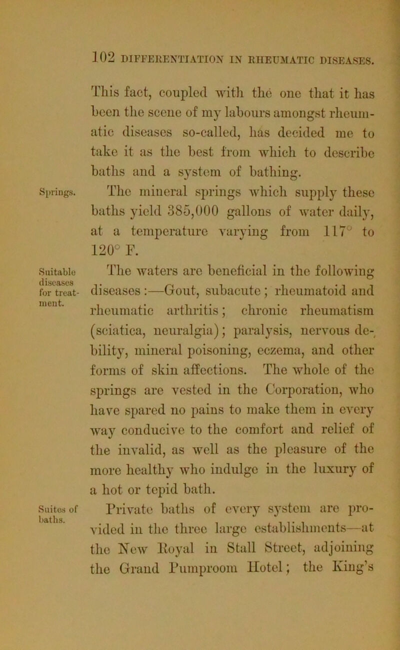Springs. Suitable diseases for treat- ment. Suites of baths. This fact, coupled with the 011c that it has been the scene of my labours amongst rheum- atic diseases so-called, has decided me to take it as the best from which to describe baths and a system of bathing. The mineral springs which supply these baths yield 385,000 gallons of water daily, at a temperature varying from 117° to 120° F. The waters are beneficial in the following diseases :—Gout, subacute; rheumatoid and rheumatic arthritis; chronic rheumatism (sciatica, neuralgia); paralysis, nervous de- bility, mineral poisoning, eczema, and other forms of skin affections. The whole of the springs are vested in the Corporation, who have spared no pains to make them in every way conducive to the comfort and relief of the invalid, as well as the pleasure of the more healthy who indulge in the luxury of a hot or tepid bath. Private baths of every system are pro- vided in the three large establishments—at the New Eoyal in Stall Street, adjoining the Grand Pumproom Hotel; the King’s