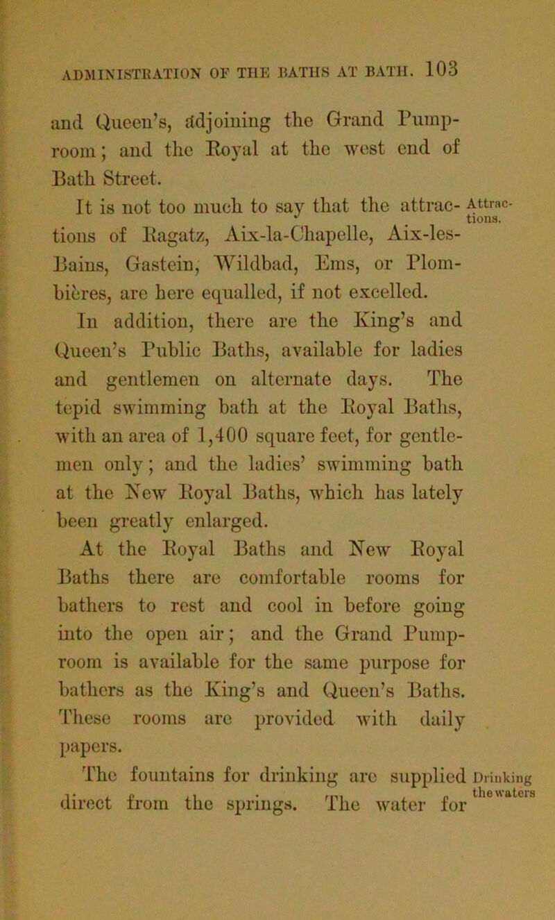 and Queen’s, adjoining the Grand Pump- room; and the Royal at the west end of Bath Street. It is not too much to say that the attrac- Attrac- ^ m turns. tions of Ragatz, Aix-la-Chapelle, Aix-les- Bains, Gastein, Wildbad, Ems, or Plom- bieres, are here equalled, if not excelled. In addition, there are the King’s and Queen’s Public Baths, available for ladies and gentlemen on alternate days. The tepid swimming bath at the Royal Baths, with an area of 1,400 square feet, for gentle- men only; and the ladies’ swimming bath at the New Royal Baths, which has lately been greatly enlarged. At the Royal Baths and Kew Royal Baths there are comfortable rooms for bathers to rest and cool in before going into the open air; and the Grand Pump- room is available for the same purpose for bathers as the King’s and Queen’s Baths. These rooms are provided with daily papers. The fountains for drinking arc supplied Drinking direct from the springs. The water for theatcIS