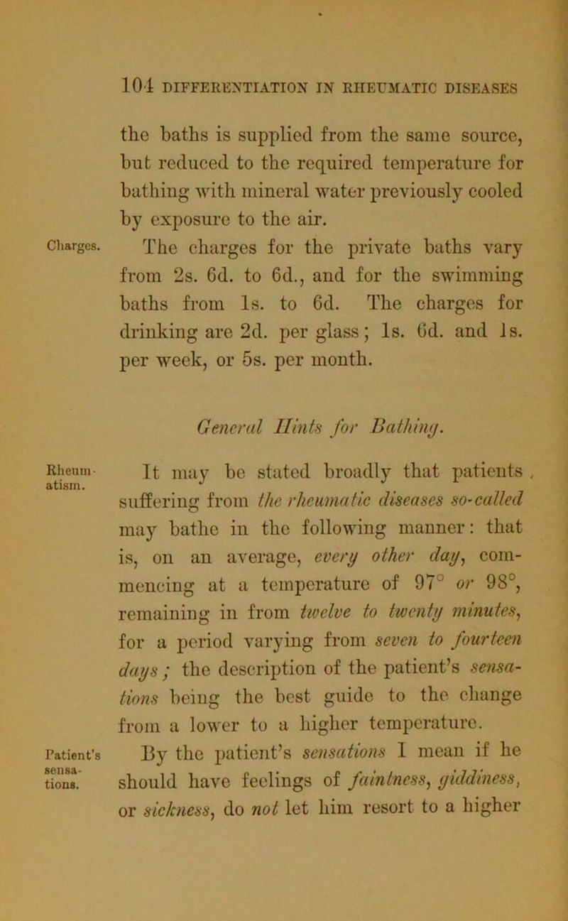 Charges. Rheum ■ atisin. Patient’s sensa- tions. the baths is supplied from the same source, but reduced to the required temperature for bathiug with mineral water previously cooled by exposure to the air. The charges for the private baths vary from 2s. Gd. to 6d., and for the swimming baths from Is. to Gd. The charges for drinking are 2d. per glass; Is. Gd. and Is. per week, or 5s. per month. General Hints for Bathing. It may be stated broadly that patients , suffering from the rheumatic diseases so-called may bathe in the following manner: that is, on an average, every other day, com- mencing at a temperature of 97J or 98°, remaining in from tivelve to twenty minutes, for a period varying from seven to fourteen days ; the description of the patient’s sensa- tions being the best guide to the change from a lower to a higher temperature. 13y the patient’s sensations I mean if he should have feelings of faintness, giddiness, or sickness, do not let him resort to a higher