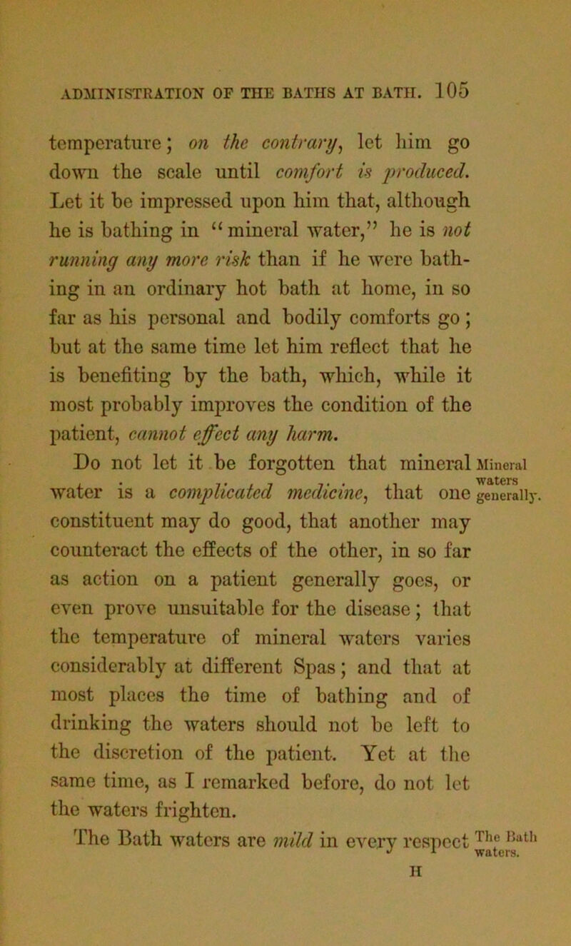 temperature; on the contrary, let him go down the scale until comfort is produced. Let it be impressed upon him that, although he is bathing in “mineral water,” he is not running any more risk than if he were bath- ing in an ordinary hot bath at home, in so far as his personal and bodily comforts go ; but at the same time let him reflect that he is benefiting by the bath, which, while it most probably improves the condition of the patient, cannot effect any harm. Do not let it be forgotten that mineral Mineral waters water is a complicated medicine, that one generally, constituent may do good, that another may counteract the effects of the other, in so far as action on a patient generally goes, or even prove unsuitable for the disease; that the temperature of mineral waters varies considerably at different Spas; and that at most places the time of bathing and of drinking the waters should not be left to the discretion of the patient. Yet at the same time, as I remarked before, do not let the waters frighten. The Bath waters are mild in every respect Tllf 1!ath J 1 waters. II