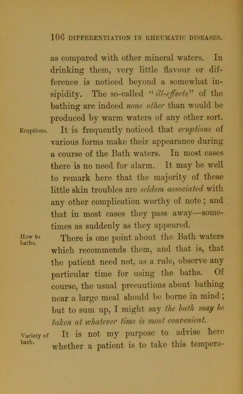 as compared with other mineral waters. In drinking them, very little flavour or dif- ference is noticed beyond a somewhat in- sipidity. The so-called “ ill-effects” of the bathing are indeed none other than would be produced by warm waters of any other sort. Eruptions. It is frequently noticed that eruptions of various forms make their appearance during a course of the Bath waters. In most cases there is no need for alarm. It may be well to remark here that the majority of these little skin troubles are seldom associated with any other complication worthy of note; and that in most cases they pass away—some- times as suddenly as they appeared. How to There is one point about the Bath waters bathe. y . which recommends them, and that is, that the patient need not, as a rule, observe any particular time for using the baths. Of course, the usual precautions about bathing near a large meal should be borne in mind; but to sum up, I might say the hath may he taken at whatever time is most convenient. Variety of It is not my purpose to advise here bath‘ whether a patient is to take this tempera-