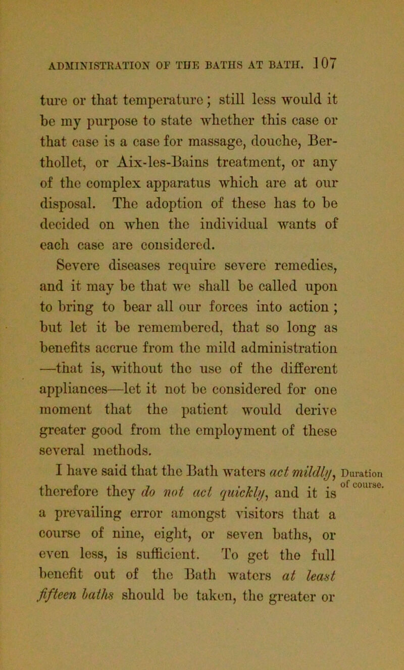 ture or that temperature; still less would it be my purpose to state whether this ease or that case is a case for massage, douche, Ber- thollet, or Aix-les-Bains treatment, or any of the complex apparatus which are at our disposal. The adoption of these has to be decided on when the individual wants of each case are considered. Severe diseases require severe remedies, and it may be that we shall be called upon to bring to bear all our forces into action ; but let it be remembered, that so long as benefits accrue from the mild administration —that is, without the use of the different appliances—let it not be considered for one moment that the patient would derive greater good from the employment of these several methods. I have said that the Bath waters act mildly, Duration therefore they do not act quickly, and it is ° LOU1:,t' a prevailing error amongst visitors that a course of nine, eight, or seven baths, or even less, is sufficient. To get the full benefit out of the Bath waters at least fifteen baths should be taken, the greater or