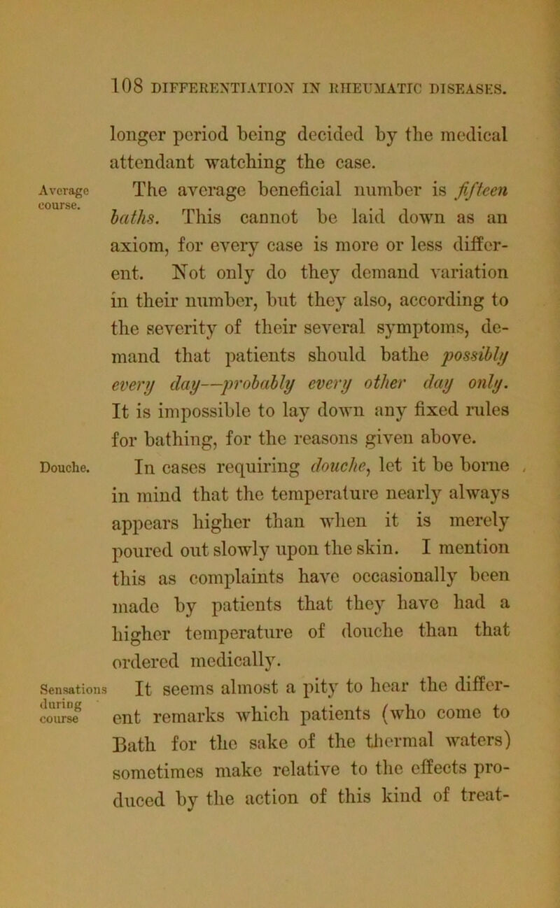 longer period being decided by the medical attendant watching the case. Average The average beneficial number is fifteen course. baths. This cannot be laid down as an axiom, for every case is more or less differ- ent. Not only do they demand variation in their number, but they also, according to the severity of their several symptoms, de- mand that patients should bathe possibly every day—probably every other day only. It is impossible to lay down any fixed rules for bathing, for the reasons given above. Douche. In cases requiring douche, let it be borne , in mind that the temperature nearly always appears higher than when it is merely poured out slowly upon the skin. I mention this as complaints have occasionally been made by patients that they have had a higher temperature of douche than that ordered medically. Sensations It seems almost a pity to hear the differ- course ent remarks which patients (who come to Bath for the sake of the thermal waters) sometimes make relative to the effects pro- duced by the action of this kind of treat-