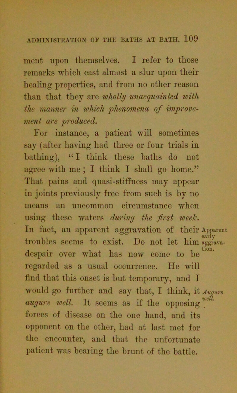 merit upon themselves. I refer to those remarks which cast almost a slur upon their healing properties, and from no other reason than that they are wholly unacquainted with the manner in ujhich phenomena of improve- ment are produced. For instance, a patient will sometimes say (after having had three or four trials in bathing), “ I think these baths do not agree with me; I think I shall go home.” That pains and quasi-stiffness may appear in joints previously free from such is by no means an uncommon circumstance when using these waters during the first iveelc. In fact, an apparent aggravation of their Apparent troubles seems to exist. Do not let him aggrava- despair over what has now come to be regarded as a usual occurrence. He will find that this onset is but temporary, and I would go further and say that, I think, it Avgurs augurs well. It seems as if the opposingudL forces of disease on the one hand, and its opponent on the other, had at last met for the encounter, and that the unfortunate patient was bearing the brunt of the battle.