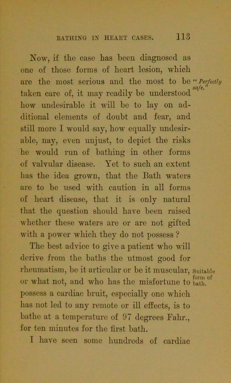 Now, if the case has been diagnosed as one of those forms of heart lesion, which are the most serious and the most to bo taken care of, it may readily be understood how undesirable it will be to lay on ad- ditional elements of doubt and fear, and still more I would say, how equally undesir- able, nay, even unjust, to depict the risks he would run of bathing in other forms of valvular disease. Yet to such an extent has the idea grown, that the Bath waters are to be used with caution in all forms of heart disease, that it is onty natural that the question should have been raised whether these waters are or are not gifted with a power which they do not possess ? The best advice to give a patient who will derive from the baths the utmost good for rheumatism, be it articular or be it muscular, or what not, and who has the misfortune to possess a cardiac bruit, especially one which lias not led to any remote or ill effects, is to bathe at a temperature of 97 degrees Fahr., for ten minutes for the first bath. I have seen some hundreds of cardiac “ Perfectly safe.” Suitable form of bath.