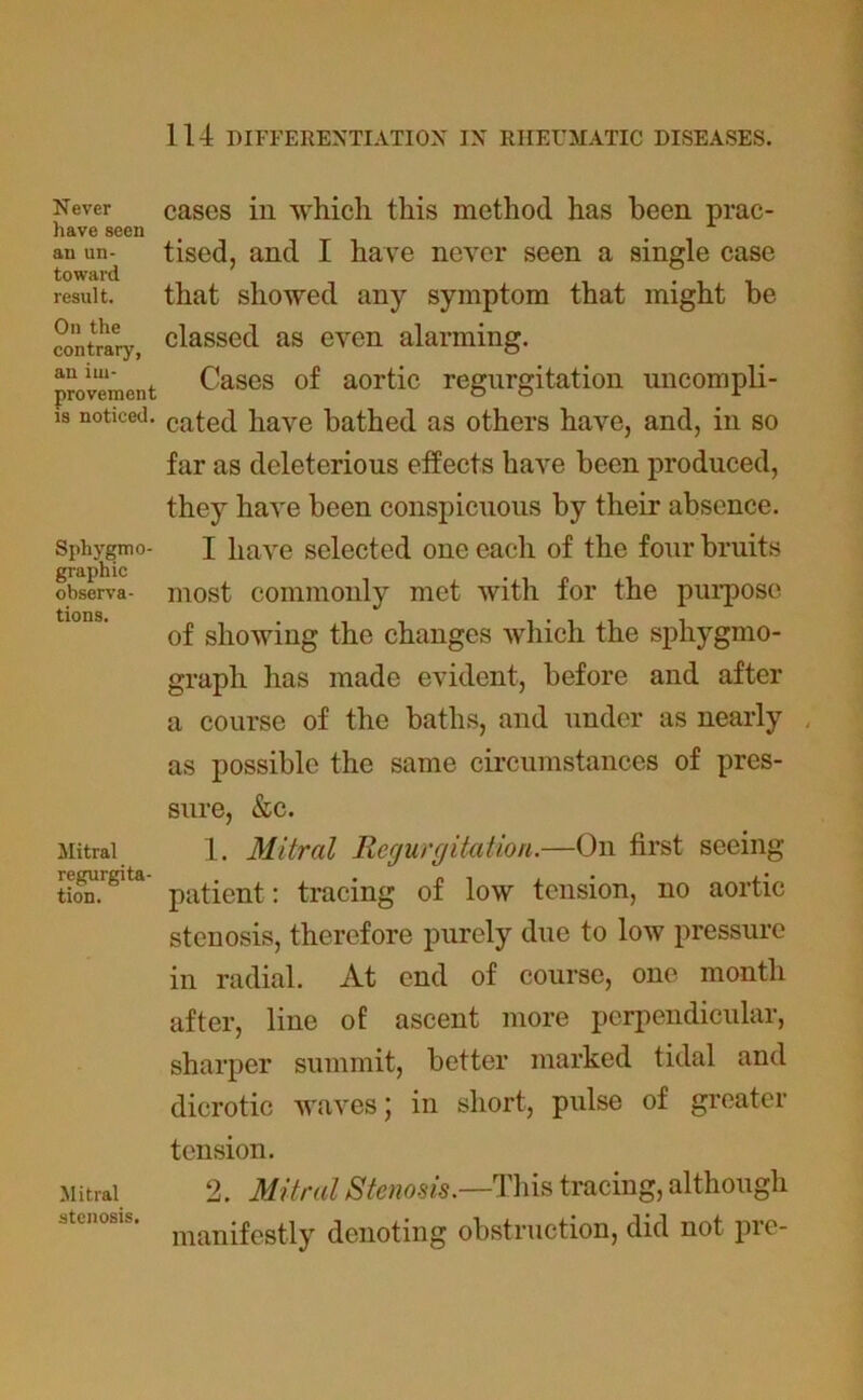 Never have seen an un- toward result. On the contrary, an im- provement is noticed. Sphygmo- graphic observa- tions. Mitral regurgita- tion. Mitral stenosis. cases in which this method has been prac- tised, and I have never seen a single case that showed any symptom that might be classed as even alarming. Cases of aortic regurgitation uncompli- cated have bathed as others have, and, in so far as deleterious effects have been produced, they have been conspicuous by their absence. I have selected one each of the four bruits most commonly met with for the purpose of showing the changes which the sphygmo- graph has made evident, before and after a course of the baths, and under as nearly . as possible the same circumstances of pres- sure, &c. 1. Mitral Regurgitation.—On first seeing patient: tracing of low tension, no aortic stenosis, therefore purely due to low pressure in radial. At end of course, one month after, line of ascent more perpendicular, sharper summit, better marked tidal and dicrotic waves; in short, pulse of greater tension. 2. Mitral Stenosis.—This tracing, although manifestly denoting obstruction, did not pre-