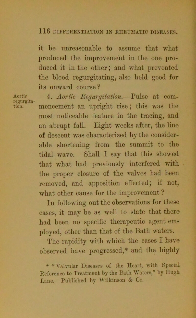 it be unreasonable to assume that what produced the improvement in the one pro- duced it in the other; and what prevented the blood regurgitating, also held good for its onward course? Aortic 4. Aortic Requrqitation.—Pulse at com- regurgita- . tion. mencement an upright rise; this was the most noticeable feature in the tracing, and an abrupt fall. Eight weeks after, the line of descent was characterized by the consider- able shortening from the summit to the tidal wave. Shall I say that this showed that what had previously interfered with the proper closure of the valves had been removed, and apposition effected; if not, what other cause for the improvement ? In following out the observations for these cases, it may be as well to state that there had been no specific therapeutic agent em- ployed, other than that of the Bath waters. The rapidity with which the cases I have observed have progressed,* and the highly * “ Valvular Diseases of the Heart, with Special Reference to Treatment by the Bath Waters,” by Hugh Lane. Published by Wilkinson & Co.