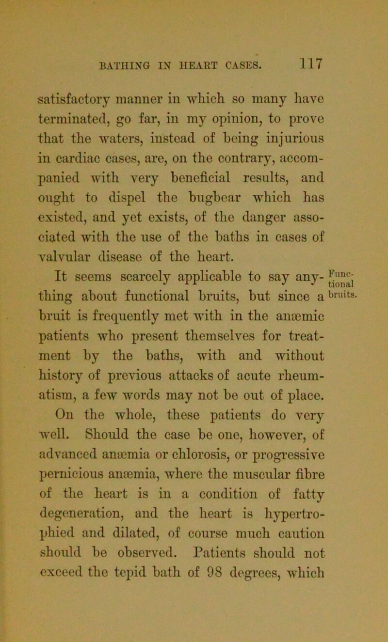 satisfactory manner in which so many have terminated, go far, in my opinion, to prove that the waters, instead of being injurious in cardiac cases, are, on the contrary, accom- panied with very beneficial results, and ought to dispel the bugbear which has existed, and yet exists, of the danger asso- ciated with the use of the baths in cases of valvular disease of the heart. It seems scarcely applicable to say any- thing about functional bruits, but since a bruit is frequently met with in the anaemic patients who present themselves for treat- ment by the baths, with and without history of previous attacks of acute rheum- atism, a few words may not be out of place. On the whole, these patients do very well. Should the case be one, however, of advanced anaemia or chlorosis, or progressive pernicious anaemia, where the muscular fibre of the heart is in a condition of fatty degeneration, and the heart is hypertro- phied and dilated, of course much caution should be observed. Patients should not exceed the tepid bath of 98 degrees, which Func- tional bruits.
