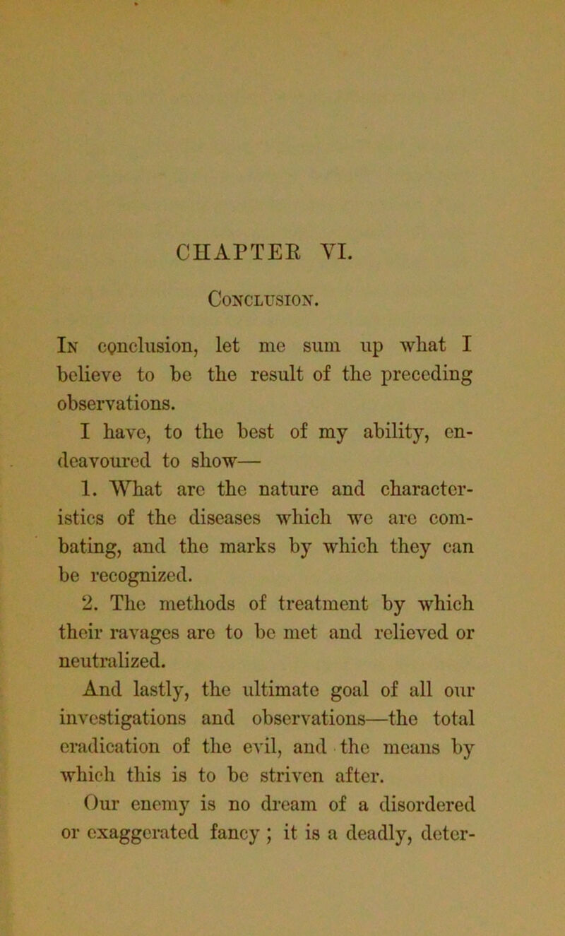 CHAPTER YI. Conclusion. In conclusion, let me sum up wliat I believe to be the result of the preceding observations. I have, to the best of my ability, en- deavoured to show— 1. What arc the nature and character- istics of the diseases which we arc com- bating, and the marks by which they can be recognized. 2. The methods of treatment by which their ravages are to be met and relieved or neutralized. And lastly, the ultimate goal of all our investigations and observations—the total eradication of the evil, and the means by which this is to be striven after. Our enemy is no dream of a disordered or exaggerated fancy ; it is a deadly, deter-