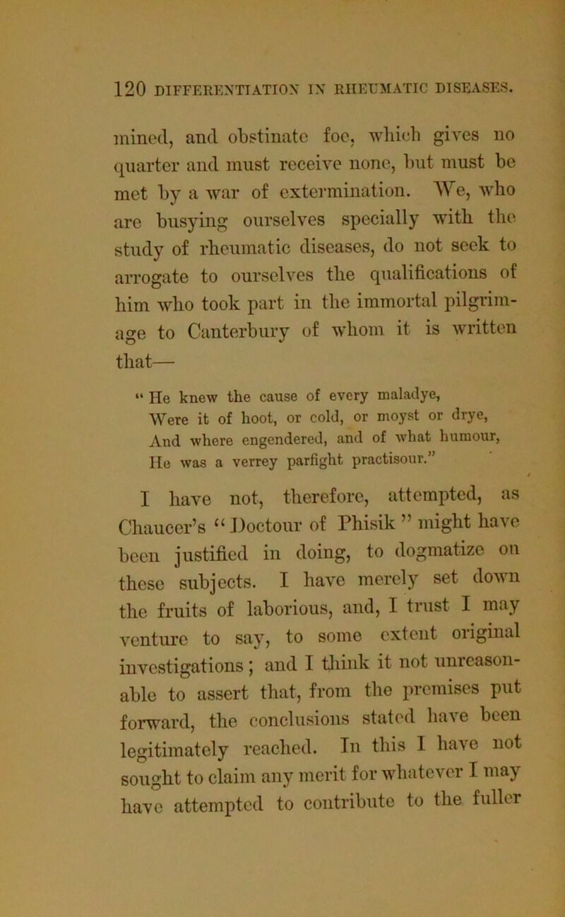 mined, and obstinate foe, which gives no quarter and must receive none, but must be met by a war of extermination. We, who are busying ourselves specially with the study of rheumatic diseases, do not seek to arrogate to ourselves the qualifications of him who took part in the immortal pilgrim- age to Canterbury of whom it is written that— “ He knew the cause of every maladye, Were it of hoot, or cold, or moyst or drye, And where engendered, and of what humour, He was a verrey parfight, practisour.” I have not, therefore, attempted, as Chaucer’s u Doctour of Phisik ” might have been justified in doing, to dogmatize on these subjects. I have merely set down the fruits of laborious, and, I trust I may venture to say, to some extent original investigations ; and I think it not unreason- able to assert that, from the premises put forward, the conclusions stated have been legitimately reached. In this I have not sought to claim any merit for whatever I may have attempted to contribute to the fidler